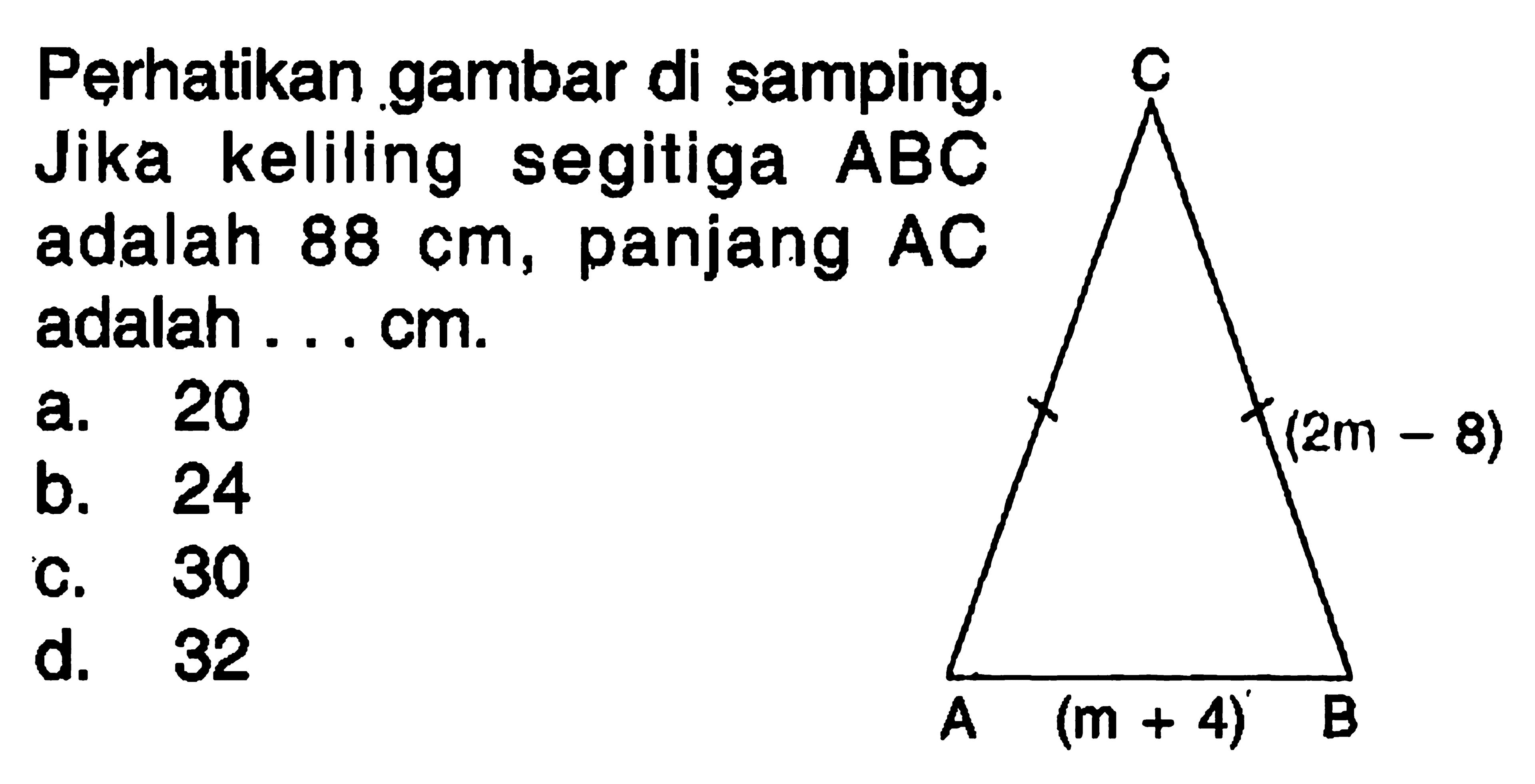 Perhatikan gambar di samping. Jika keliling segitiga ABC adalah 88 cm, panjang AC adalah ... cm. A B C (2m-8) (m+4) a. 20 b. 24 c. 30 d. 32