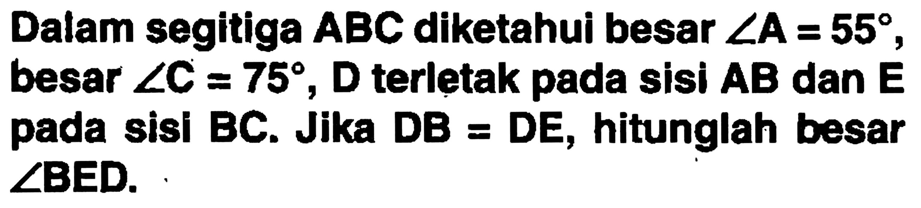 Dalam segitiga  ABC  diketahui besar  sudut A=55 , besar  sudut C=75 , D terletak pada sisi AB dan E pada sisi BC. Jika DB = DE, hitunglah besar sudutBED.