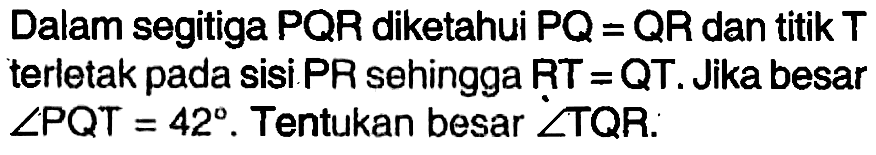 Dalam segitiga PQR diketahui PQ=QR dan titik T terletak pada sisi PR sehingga RT=QT. Jika besar sudut PQT=42. Tentukan besar sudut TQR.