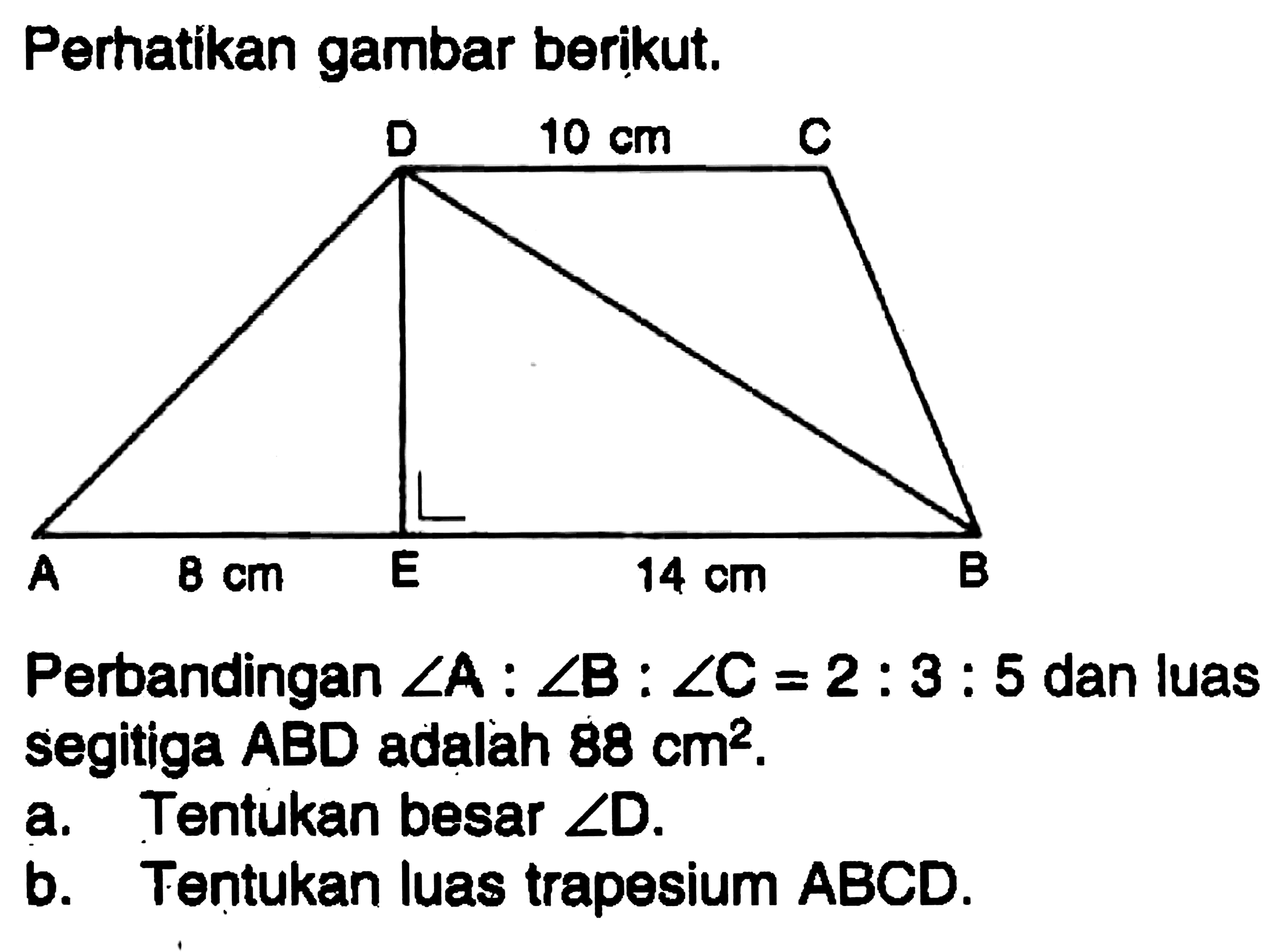 Perhatikan gambar berikut. D 10 cm C A 8 cm E 14 cm B Perbandingan sudut A:sudut B:sudut C=2:3:5 dan luas segitiga ABD adalah 88 cm^2.a. Tentukan besar sudut D.b. Tentukan luas trapesium ABCD.