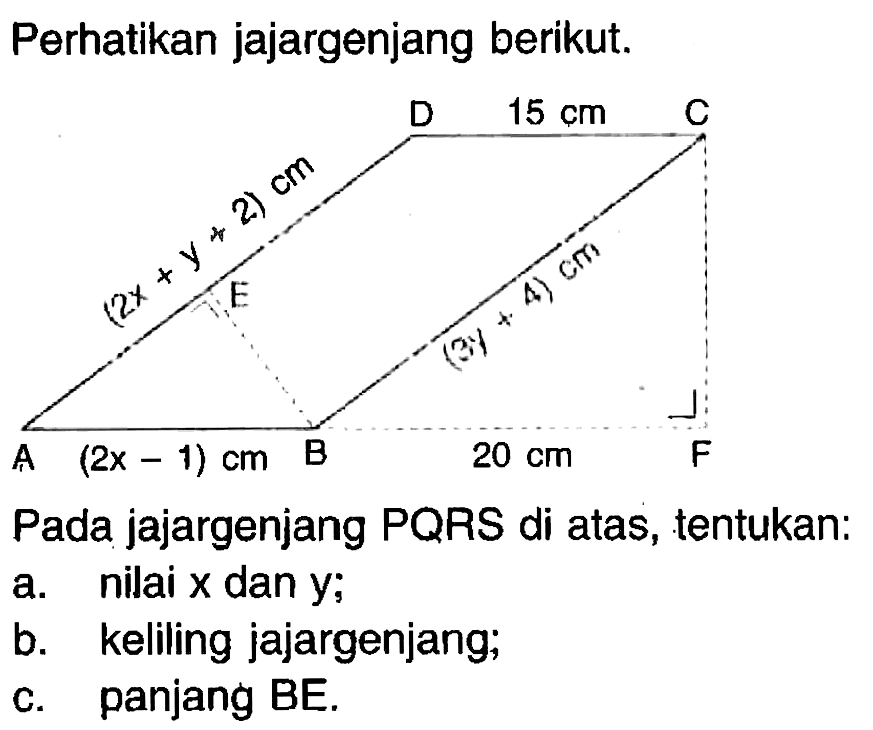 Perhatikan jajargenjang berikut. Pada jajargenjang PQRS di atas, tentukan: D 15 cm C (2x+y+2) cm E (3y+4) cm A (2x-1) cm B20 cm Fa. nilai x dan y; b. keliling jajargenjang; c. panjang BE. 