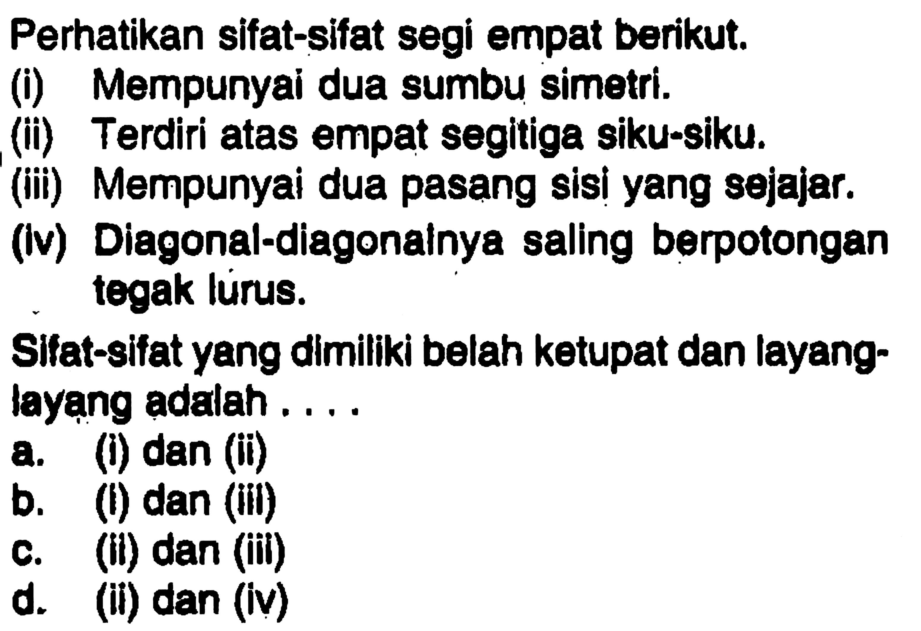 Perhatikan sifat-sifat segi empat berikut.(i) Mempunyai dua sumbu simetri.(ii) Terdiri atas empat segitiga siku-siku.(iii) Mempunyai dua pasang sisi yang sejajar.(Iv) Diagonal-diagonalnya saling berpotongan tegak lurus.Sifat-sifat yang dimiliki belah ketupat dan layang-layang adalah...