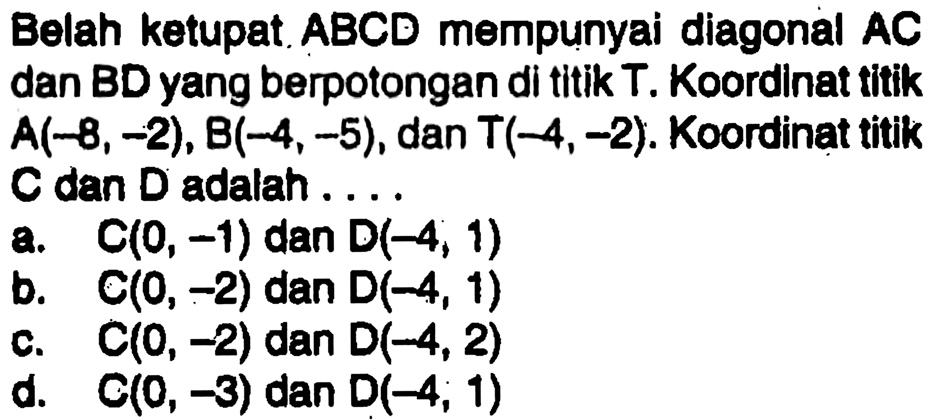 Belah ketupat ABCD mempunyai diagonal AC dan BD yang berpotongan di titik T. Koordinat tifik A(-8,-2), B(-4,-5), dan T(-4,-2). Koordinat titik C dan D adalah .... 