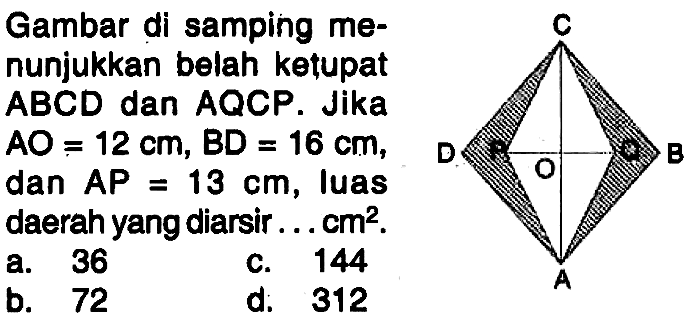 Gambar di samping menunjukkan belah ketupat ABCD dan AQCP. Jika AO=12 cm, BD=16 cm, dan AP=13 cm, luas daerah yang diarsir ... cm^2. A B C D P O Q a. 36 c. 144 b. 72 d. 312 