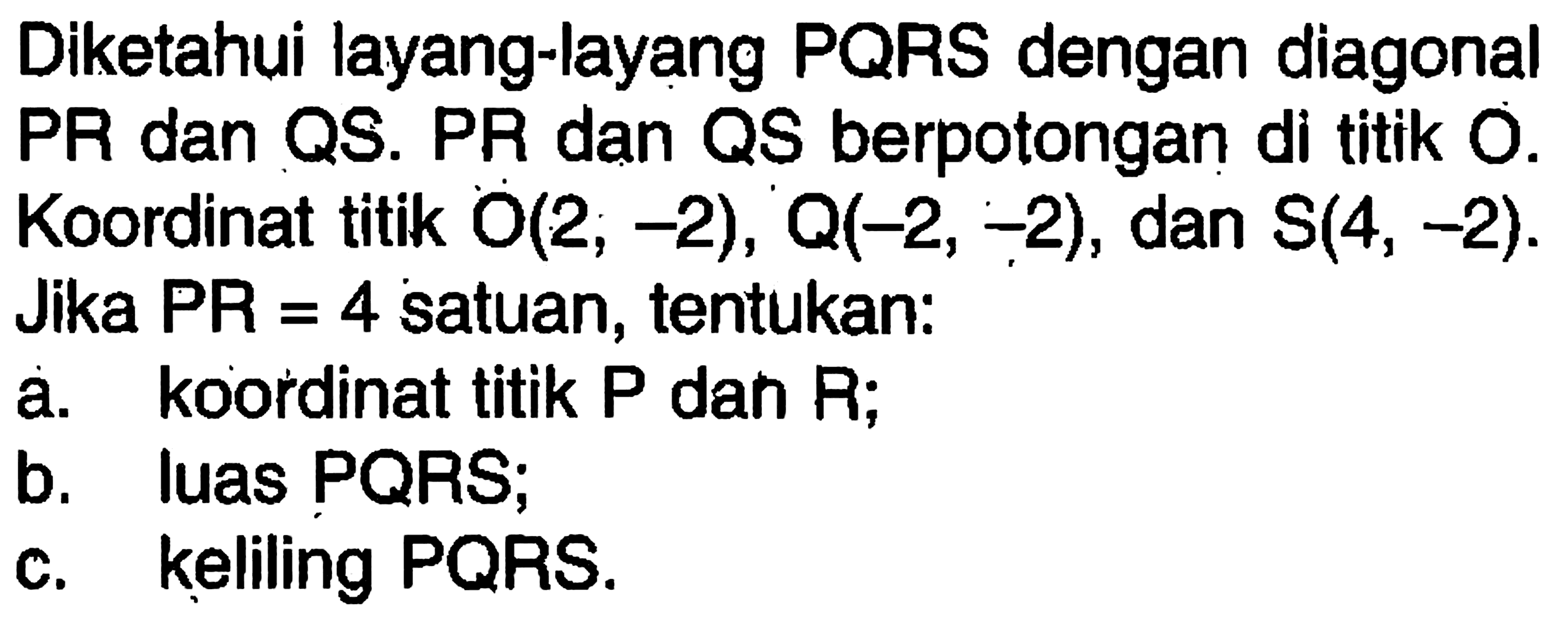 Diketahui layang-layang PQRS dengan diagonal PR dan QS. PR dan QS berpotongan di titik O. Koordinat titik O(2, -2), Q(-2, -2), dan S(4, -2). Jika PR=4 satuan, tentukan: a. koordinat titik P dan R; b. luas PQRS; c. keliling PQRS. 