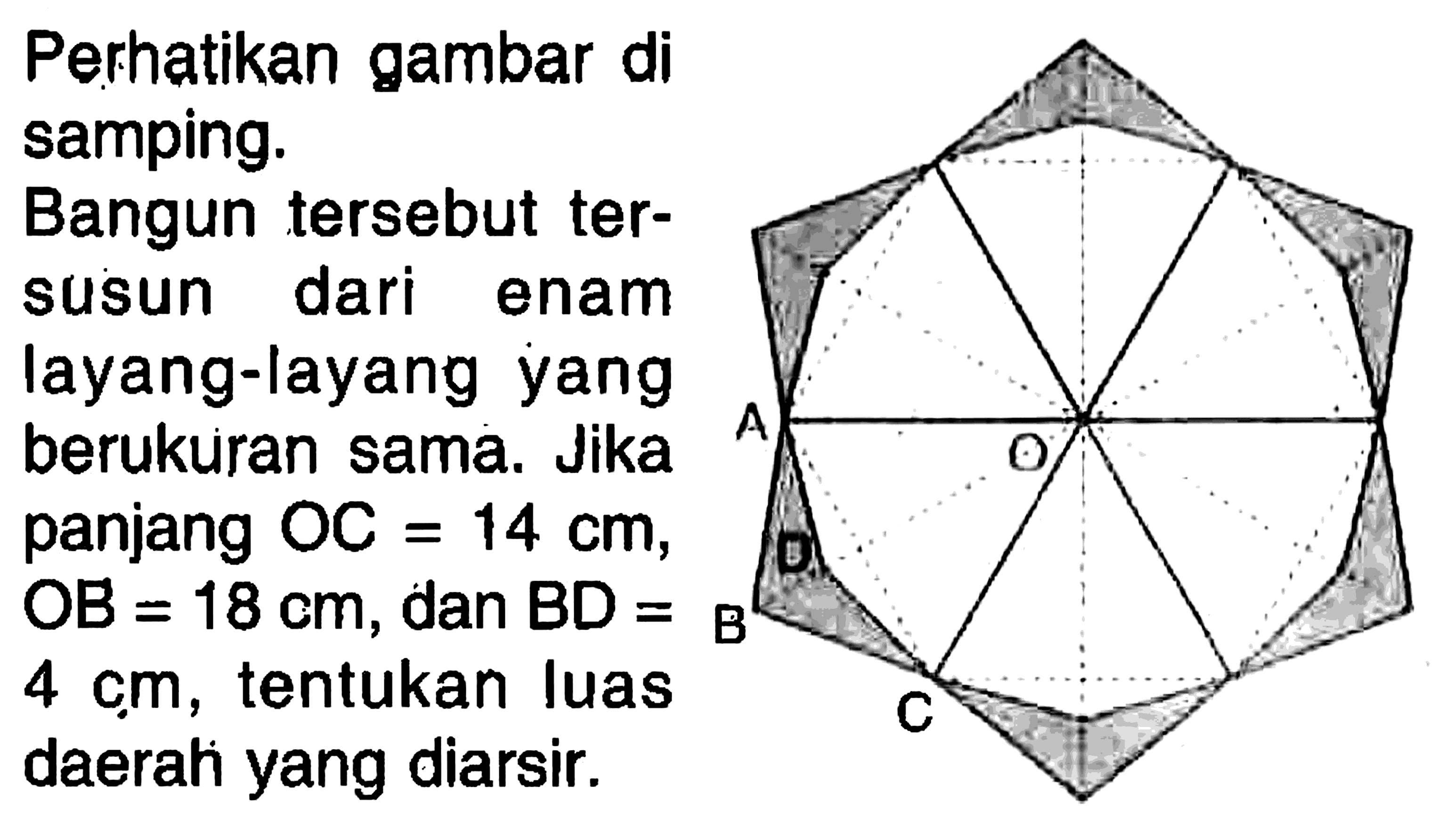 Perhatikan gambar di samping.
Bangun tersebut tersusun dari enam layang-layang yang berukuran sama. Jika panjang OC=14 cm, OB=18 cm, dan BD=4 cm, tentukan luas daerah yang diarsir.