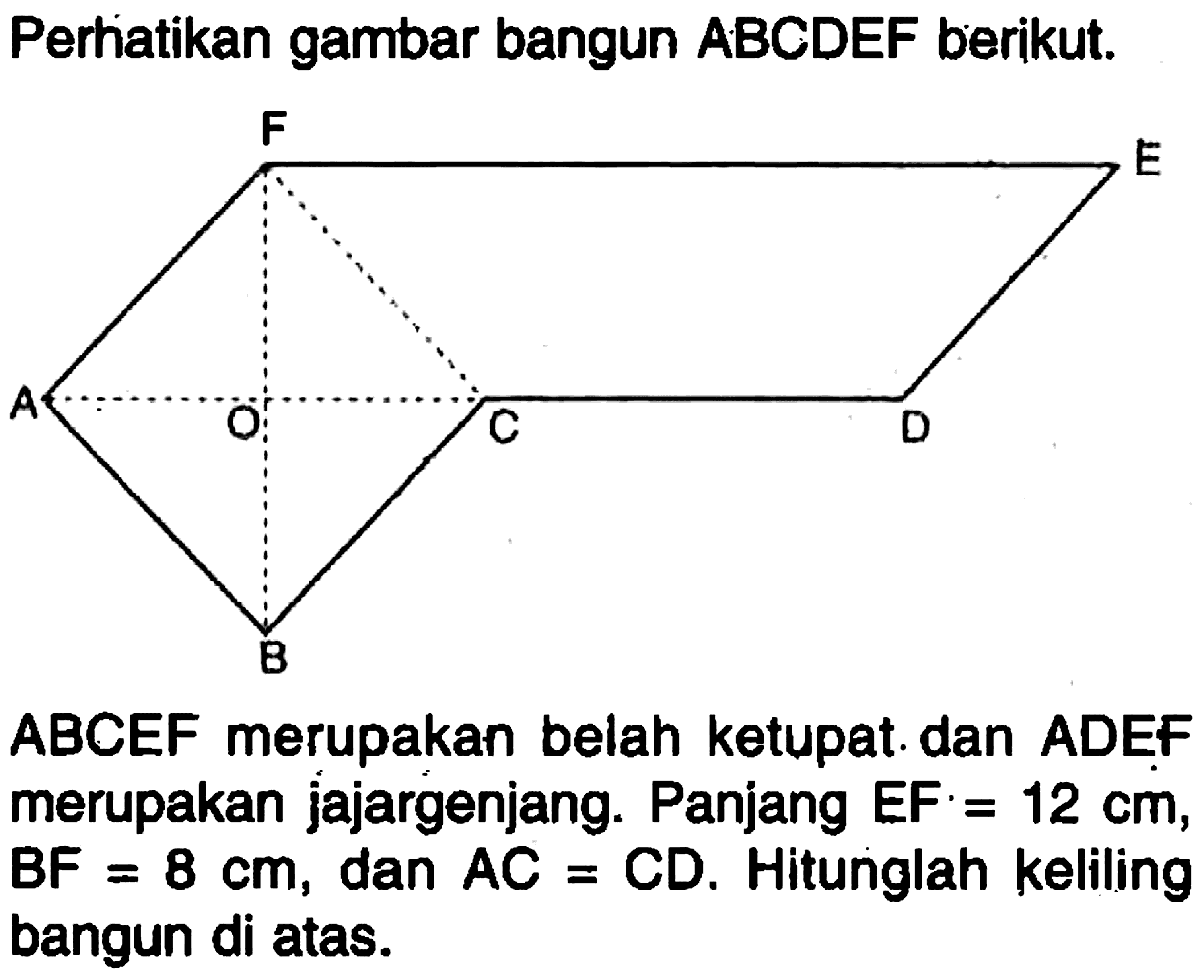 Perhatikan gambar bangun ABCDEF berikut.F E A O C D B ABCEF merupakan belah ketupat dan ADEF merupakan jajargenjang. Panjang EF=12 cm, BF=8 cm, dan AC=CD. Hitunglah keliling bangun di atas.