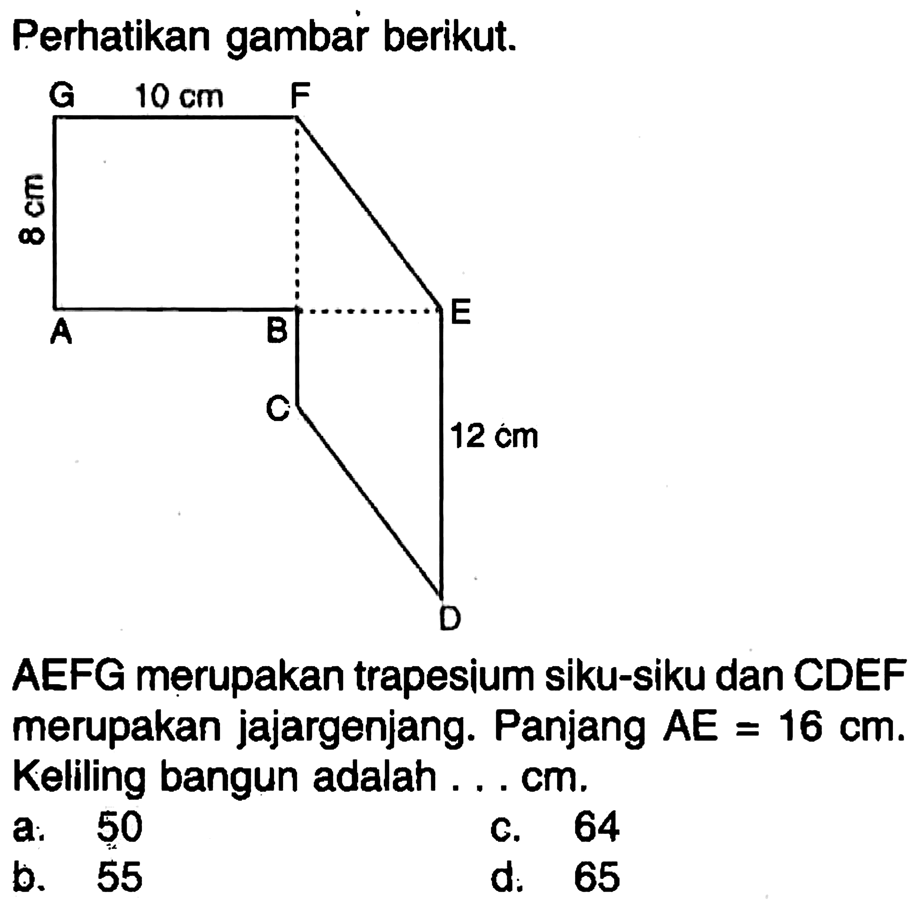 Perhatikan gambar berikut.G F A B E C D 10 cm 8 cm 12 cm AEFG merupakan trapesium siku-siku dan CDEF merupakan jajargenjang. Panjang AE = 16 cm. Keliling bangun adalah ... cm 