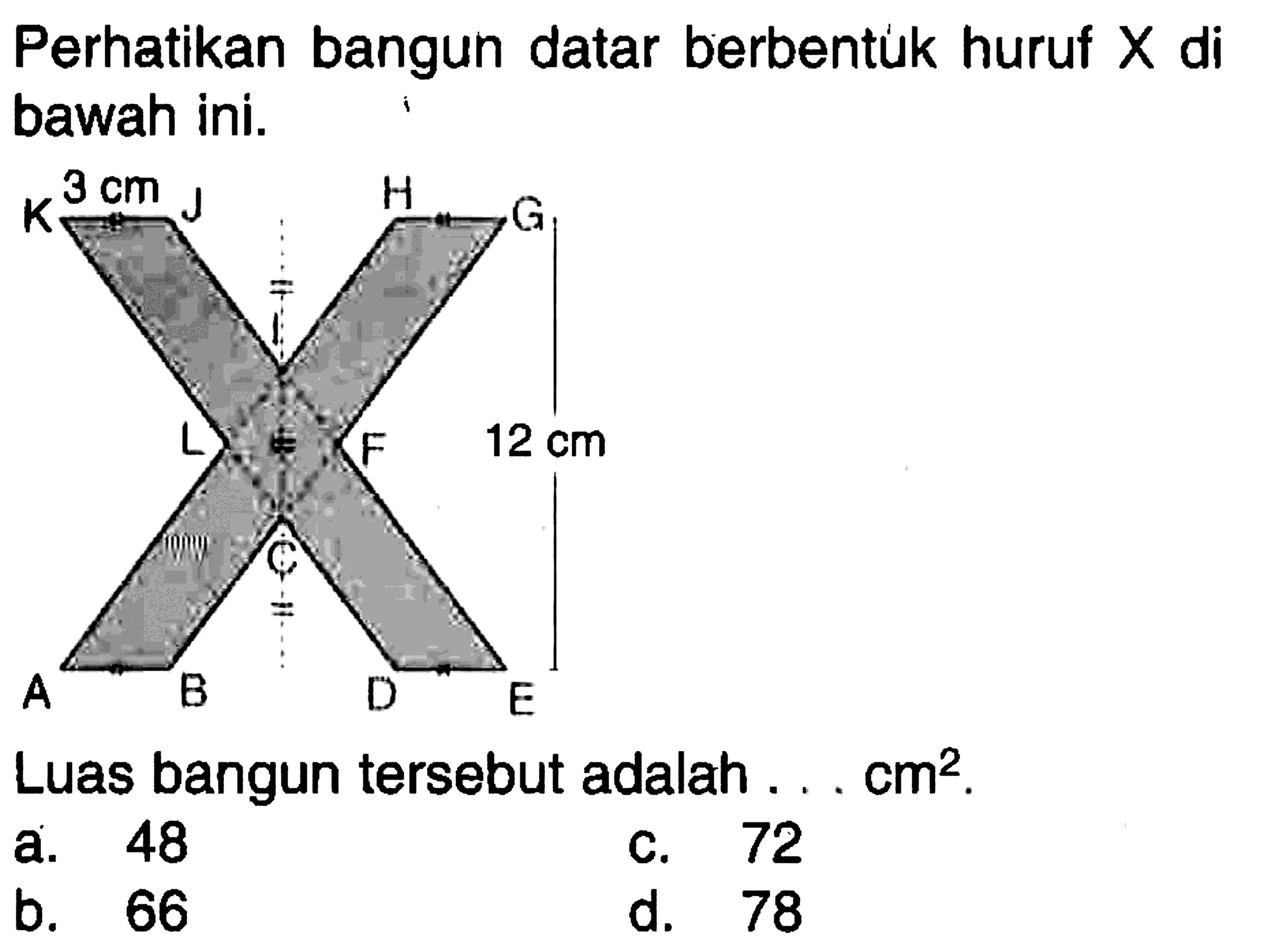 Perhatikan bangun datar berbentuk huruf  X  di bawah ini. 3 cm J H K G I L F 12 cm C A B D E Luas bangun tersebut adalah ...  cm^2.  