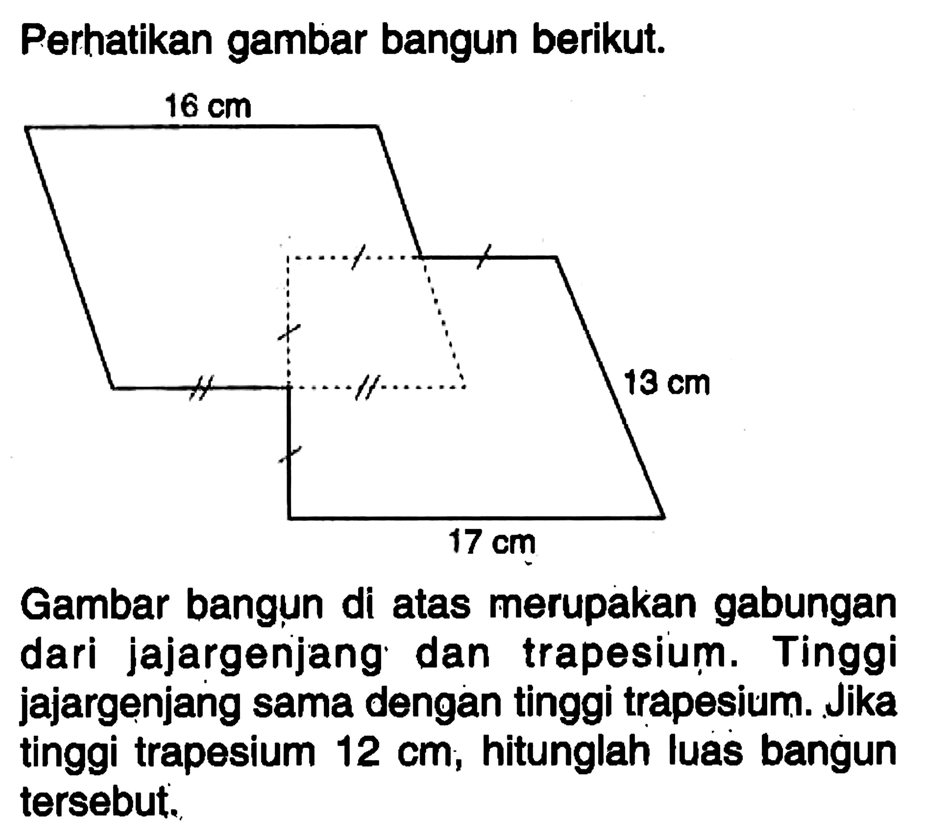 Perhatikan gambar bangun berikut. 16 cm 13 cm 17 cm Gambar bangun di atas merupakan gabungan dari jajargenjang dan trapesium. Tinggi jajargenjang sama dengan tinggi trapesium. Jika tinggi trapesium 12 cm, hitunglah luas bangun tersebut. 