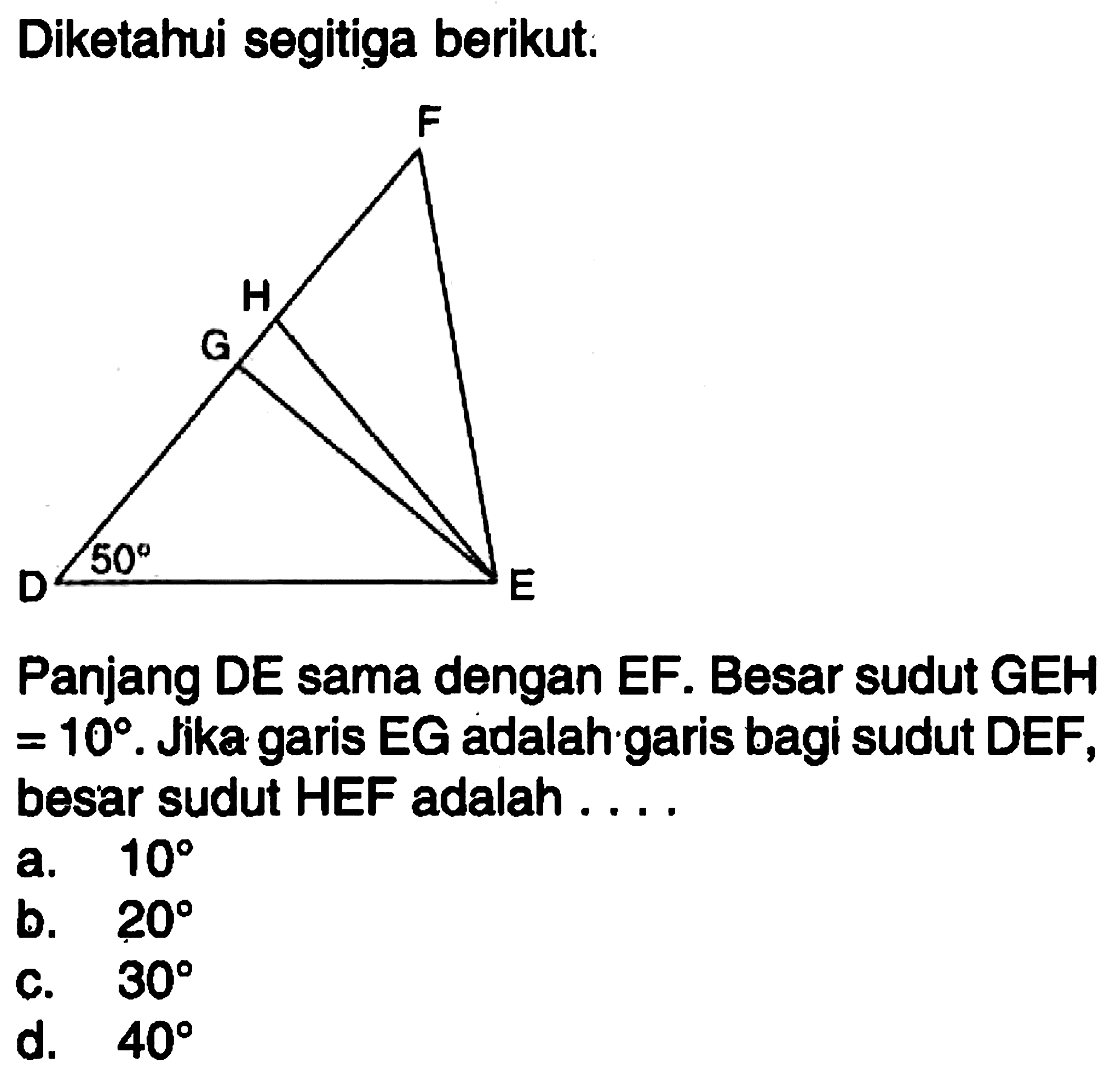 Diketahui segitiga berikut. F H G D 50 E Panjang DE sama dengan EF. Besar sudut GEH =10. Jika garis EG adalah garis bagi sudut DEF, besar sudut HEF adalah .... 