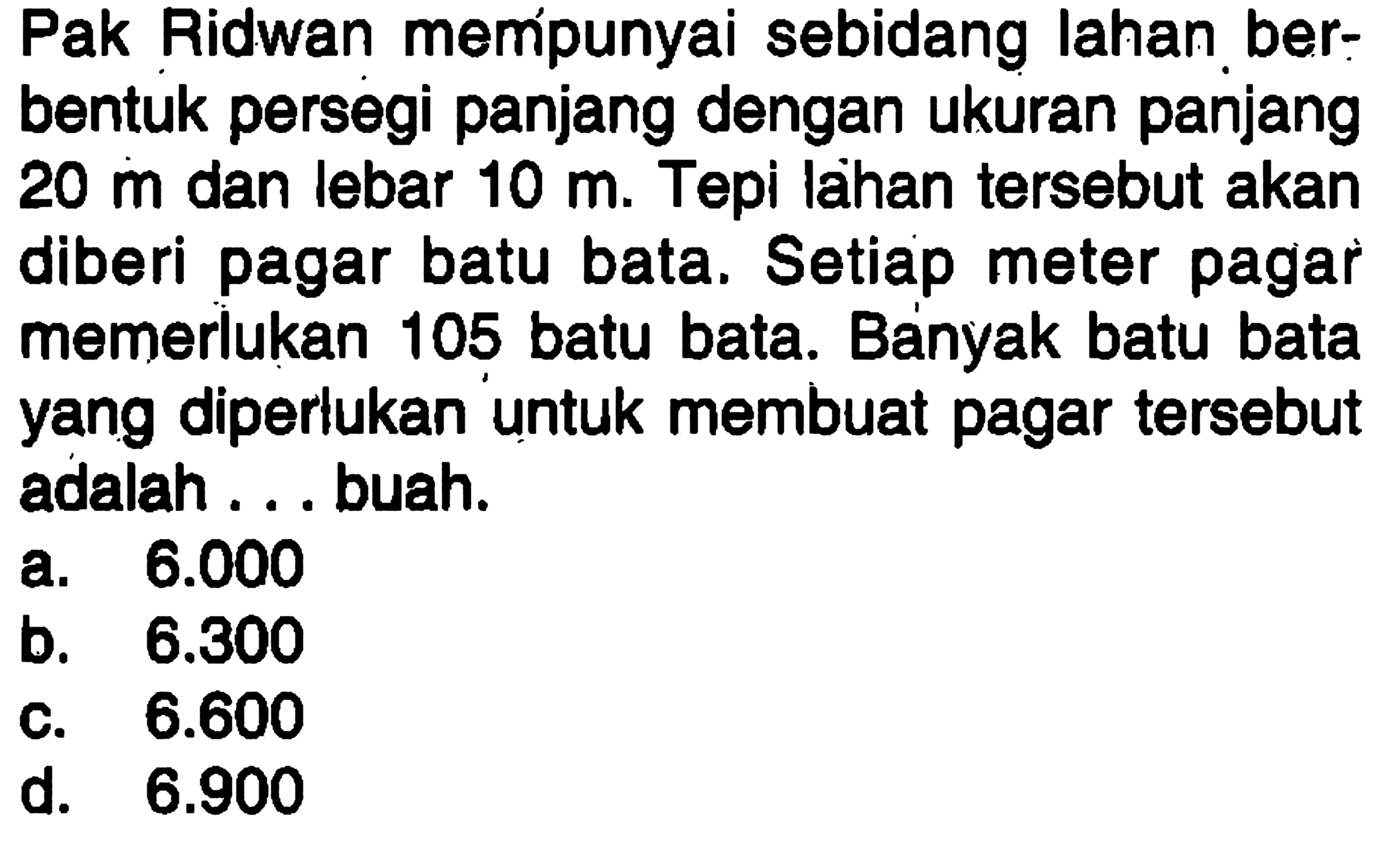 Pak Ridwan mempunyai sebidang lahan berbentuk persegi panjang dengan ukuran panjang 20 m  dan lebar 10 m. Tepi lahan tersebut akan diberi pagar batu bata. Setiap meter pagar memerlukan 105 batu bata. Banyak batu bata yang diperlukan untuk membuat pagar tersebut adalah ... buah.