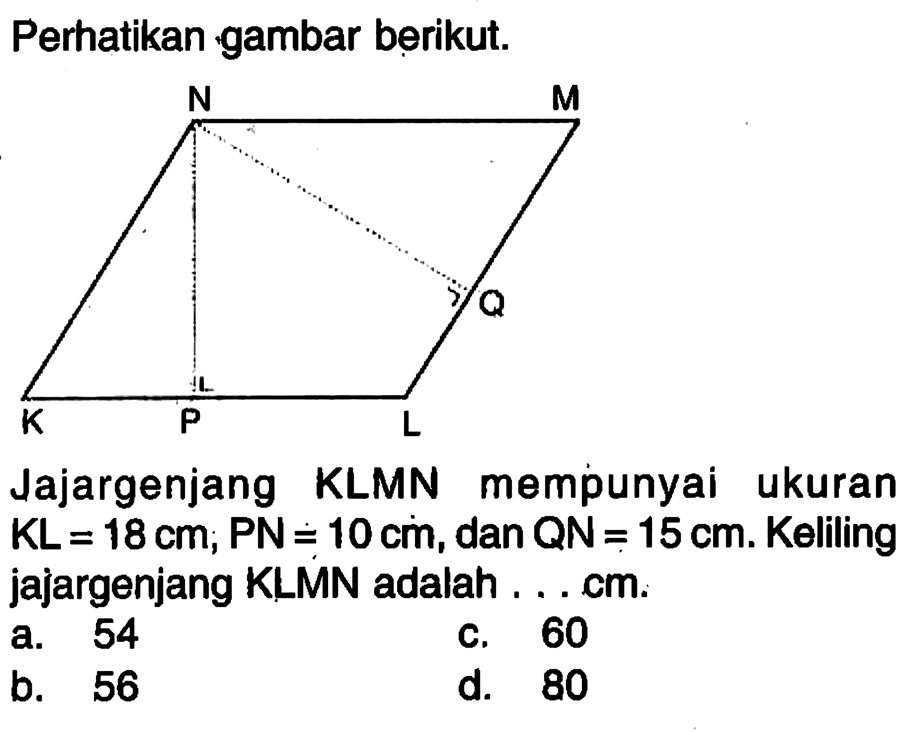 Perhatikan gambar berikut.N MQK P LJajargenjang KLMN mempunyai ukuran  K L=18 cm ; P N=10 cm , dan  Q N=15 cm .  Keliling jajargenjang KLMN adalah ....cm.