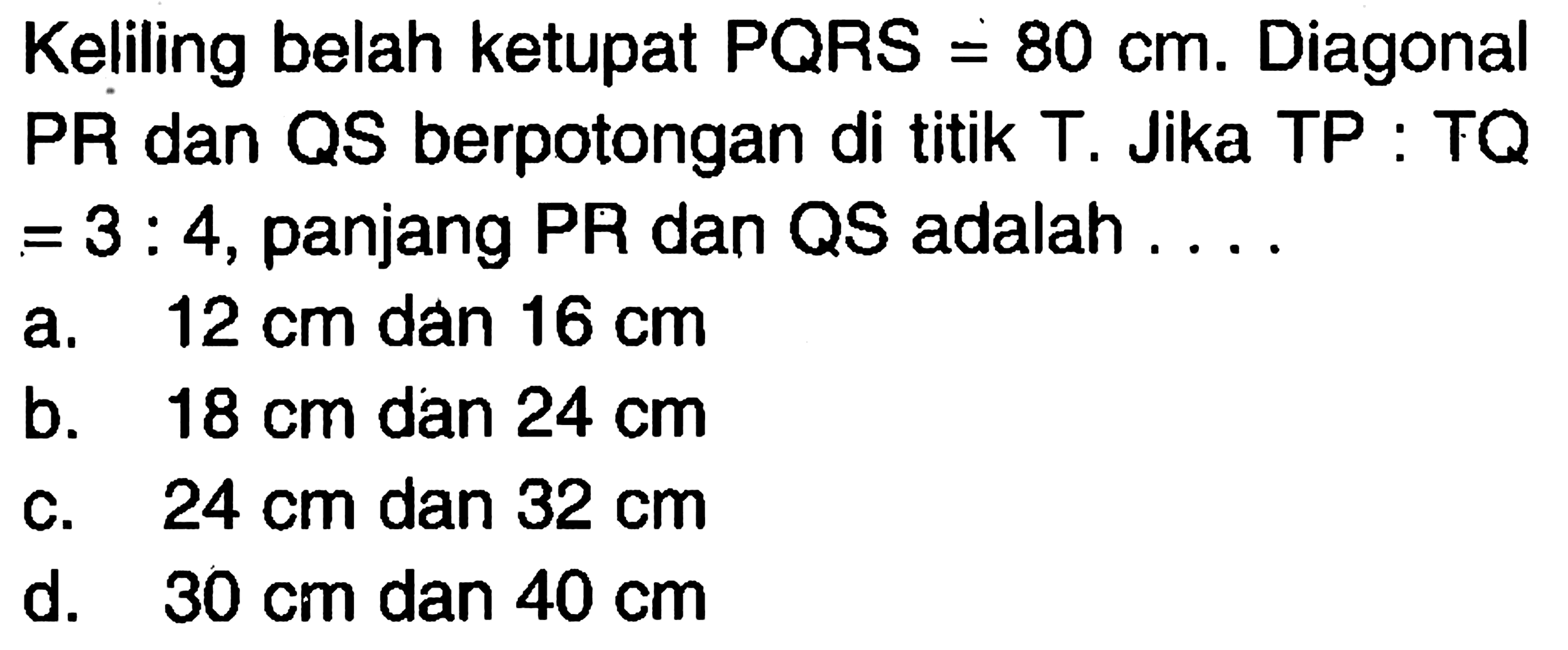 Keliling belah ketupat PQRS = 80 cm. Diagonal PR dan QS berpotongan di titik T. Jika TP:TQ =3:4, panjang PR dan QS adalah....