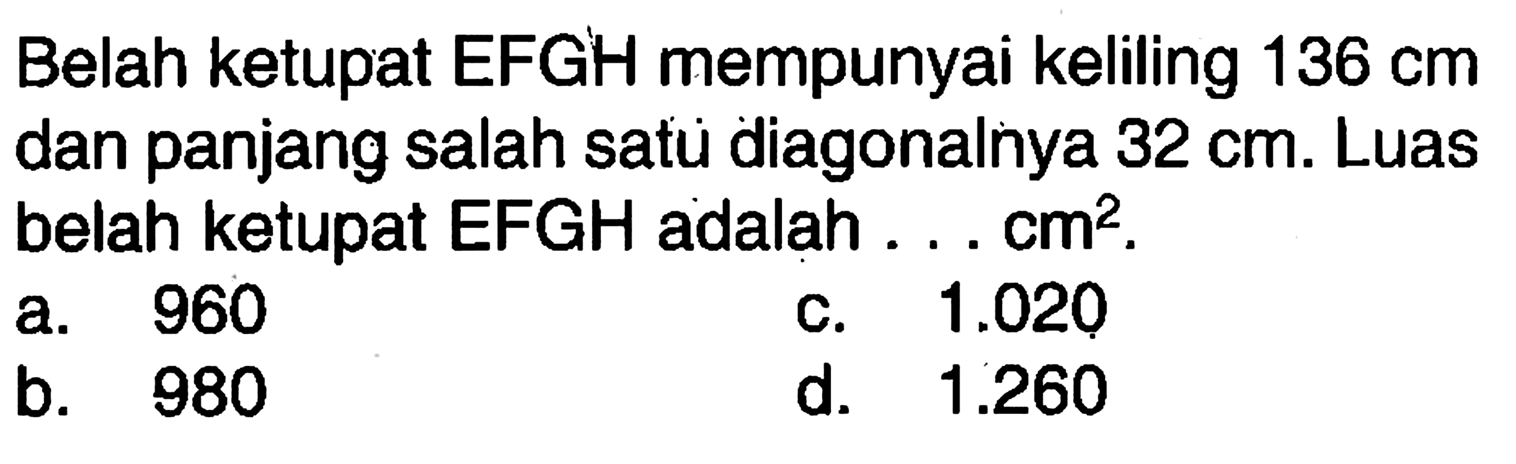 Belah ketupat EFGH mempunyai keliling  136 cm  dan panjang salah satu diagonalnya  32 cm . Luas belah ketupat EFGH adalah ...  cm^2 .