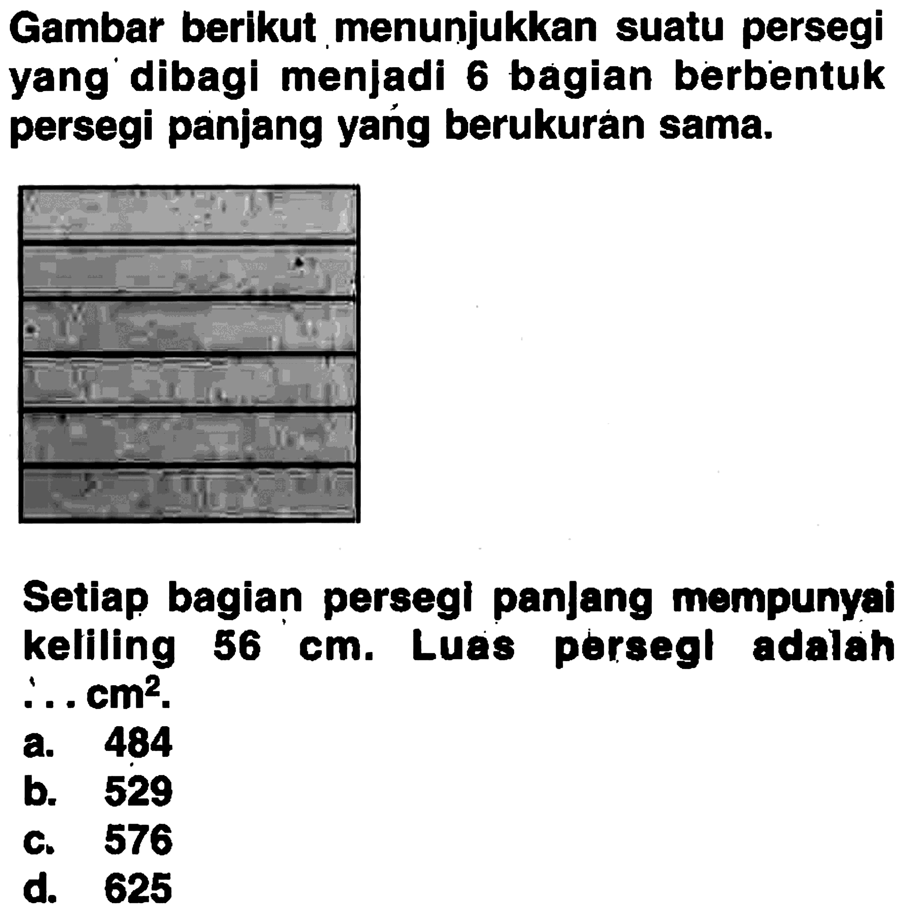 Gambar berikut menunjukkan suatu persegi yang dibagi menjadi 6 bagian berbentuk persegi panjang yang berukuran sama. Setiap bagian persegl panjang mempunyai keliling 56 cm. Luas persegi adalah ... cm^2. a. 484 b. 529 c. 576 d. 625