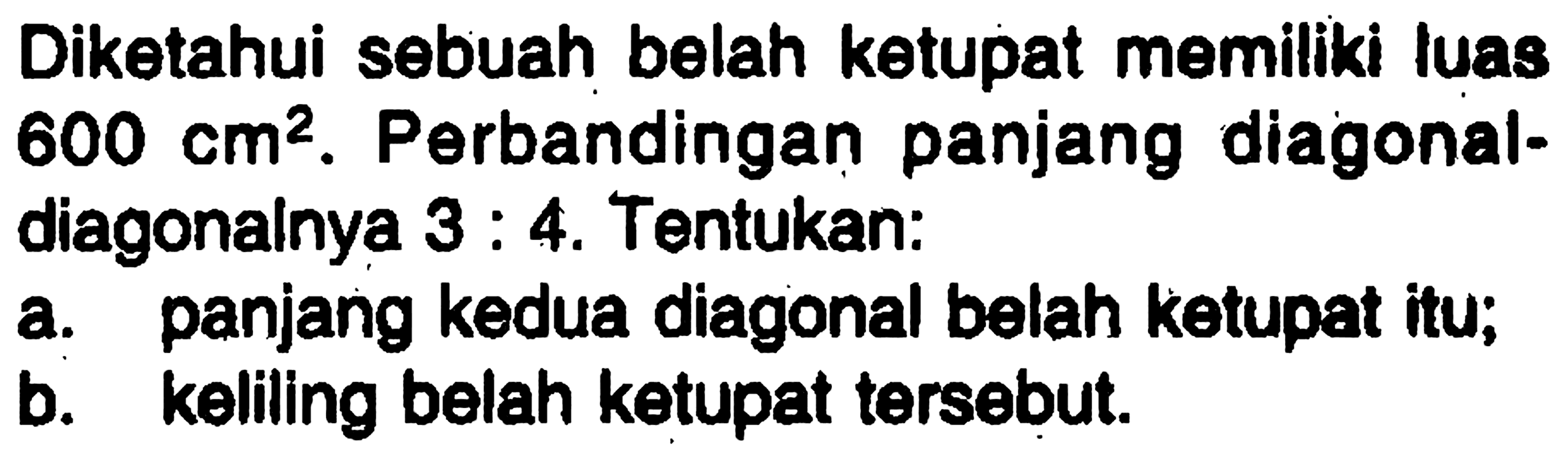 Diketahui sebuah belah ketupat memiliki luas 600 cm^2. Perbandingan panjang diagonal-diagonalnya 3 : 4. Tentukan:a. panjang kedua diagonal belah ketupat itu; b. keliling belah ketupat tersebut. 