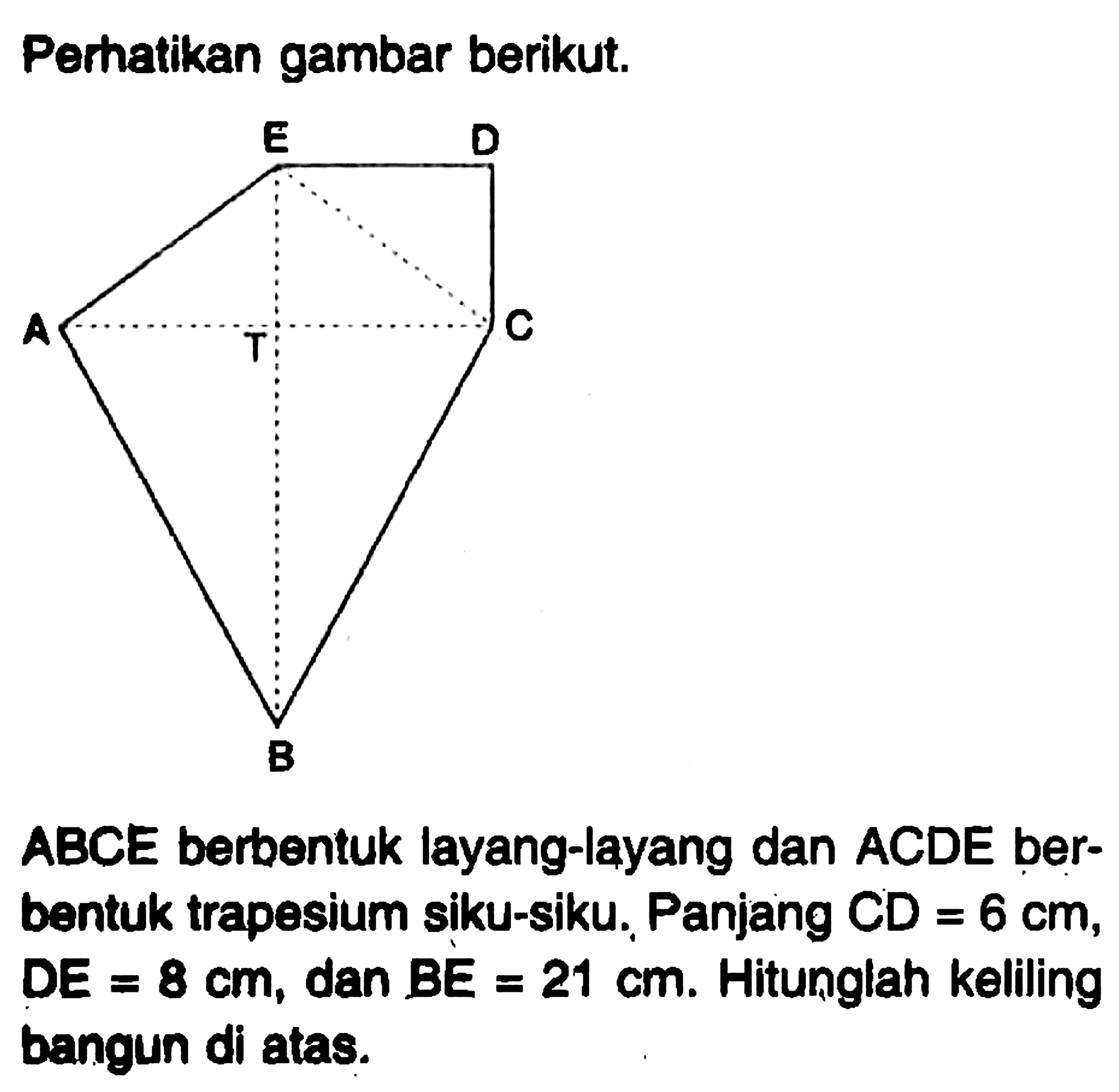 Perhatikan gambar berikut.ABCE berbentuk layang-layang dan ACDE berbentuk trapesium siku-siku. Panjang  CD=6 cm ,  DE=8 cm , dan  BE=21 cm . Hitunglah keliling bangun di atas.