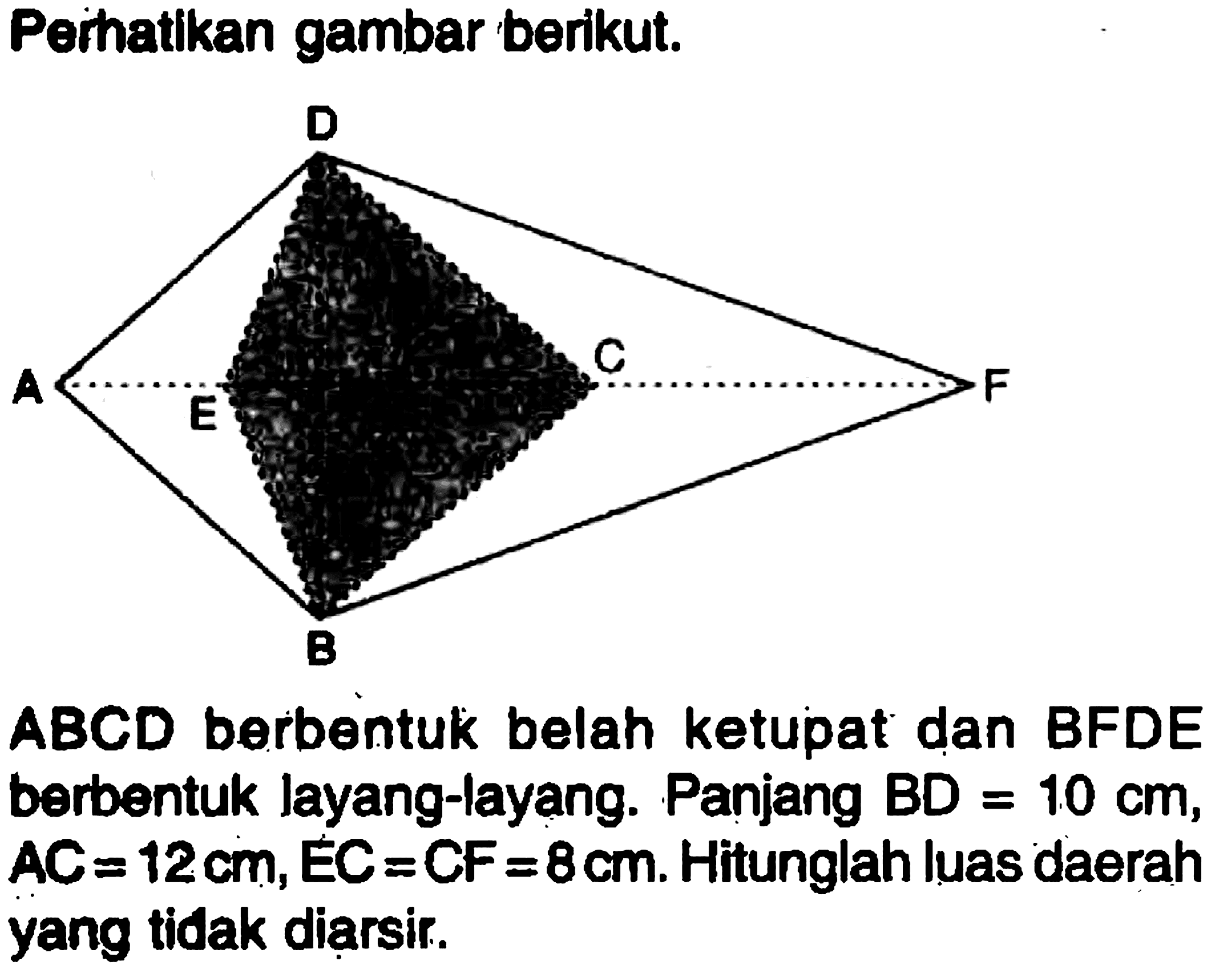 Perhatikan gambar berikut. A E D B C F ABCD berbentuk belah ketupat dan BFDE berbentuk layang-layang. Panjang BD=10 cm , AC=12 cm, EC=CF=8 cm. Hitunglah luas daerah yang tidak diarsir.