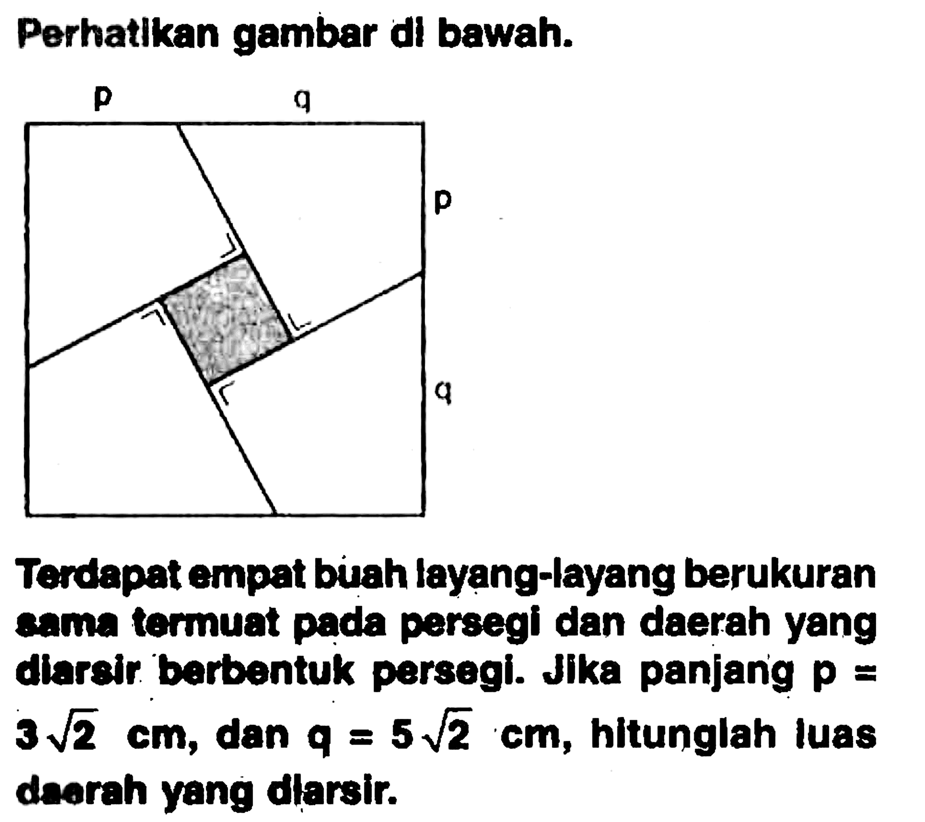 Perhatikan gambar di bawah. Terdapat empat birah layang-layang berukuran sama termuat pada persegi dan daerah yang diarsir barbentuk parsegi. Jika panjang p=3 akar(2) cm, dan q=5 akar(2) cm, hitunglah luas darah yang dlarsir.