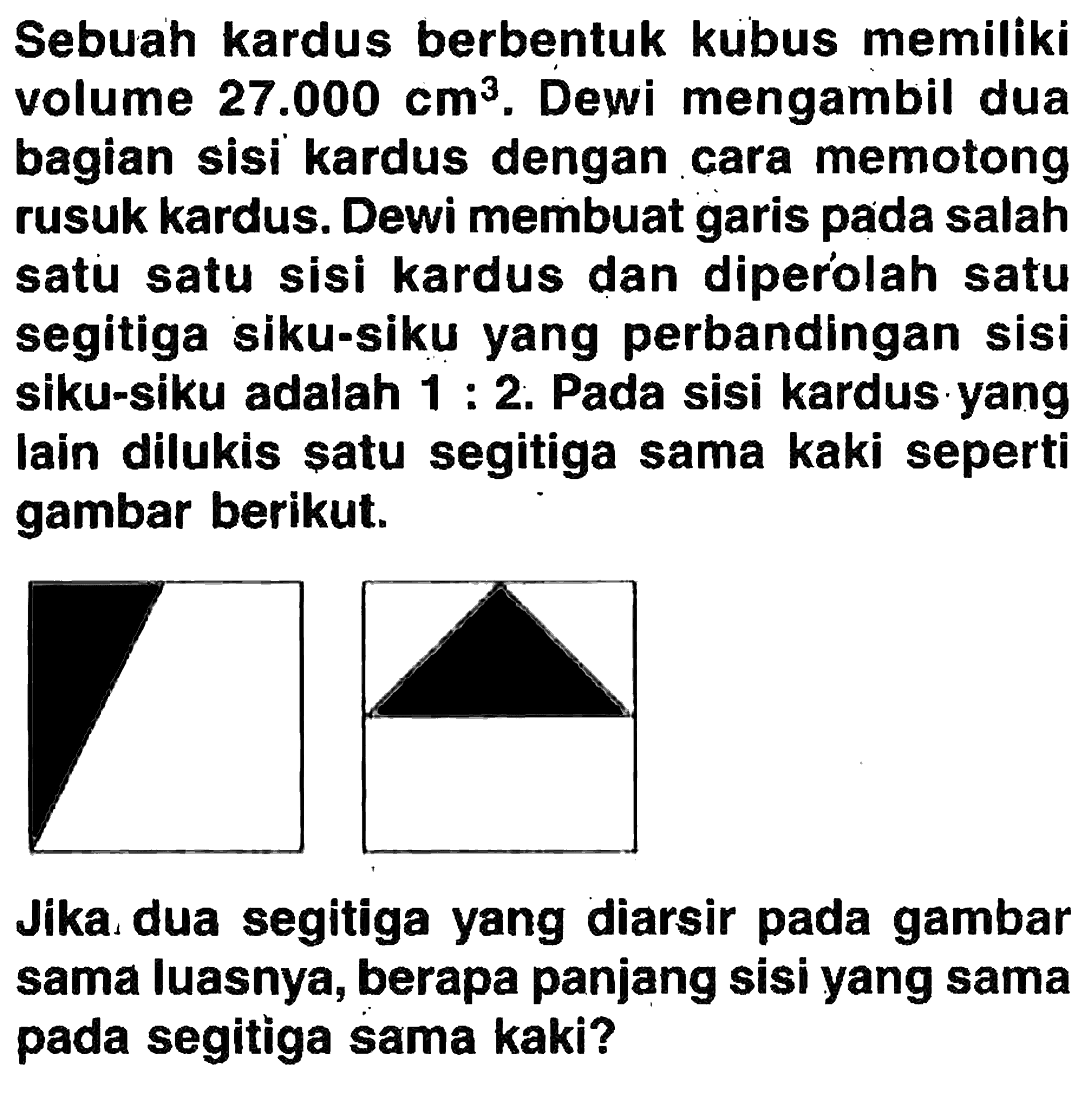 Sebuah kardus berbentuk kubus memiliki volume 27.000 cm^3. Dewi mengambil dua bagian sisi kardus dengan cara memotong rusuk kardus. Dewi membuat garis pada salah satu satu sisi kardus dan diperolah satu segitiga siku-siku yang perbandingan sisi siku-siku adalah 1:2. Pada sisi kardus yang lain dilukis satu segitiga sama kaki seperti gambar berikut.Jika dua segitiga yang diarsir pada gambar sama luasnya, berapa panjang sisi yang sama pada segitiga sama kaki?