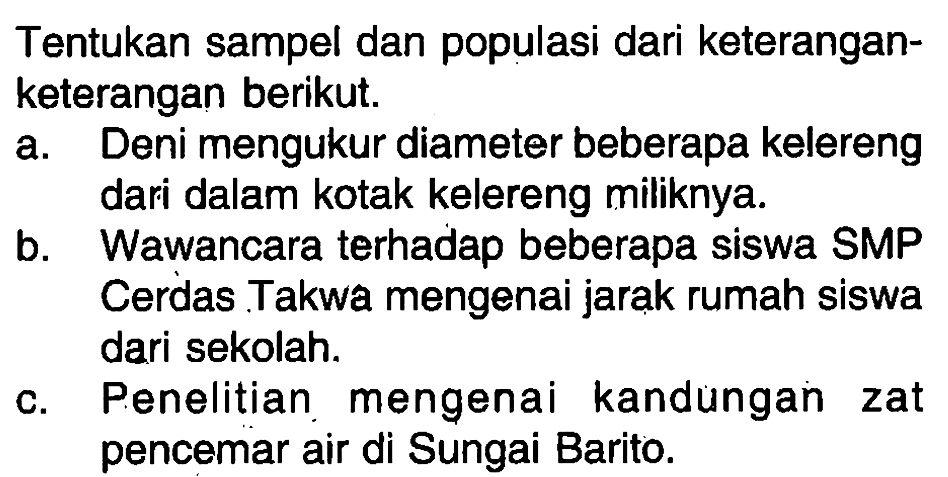 Tentukan sampel dan populasi dari keterangan-keterangan berikut.a. Deni mengukur diameter beberapa kelerengdari dalam kotak kelereng miliknya.b. Wawancara terhadap beberapa siswa SMPCerdas Takwa mengenai jarak rumah siswadari sekolah.c. Penelitian mengenai kandungan zatpencemar air di Sungai Barito.