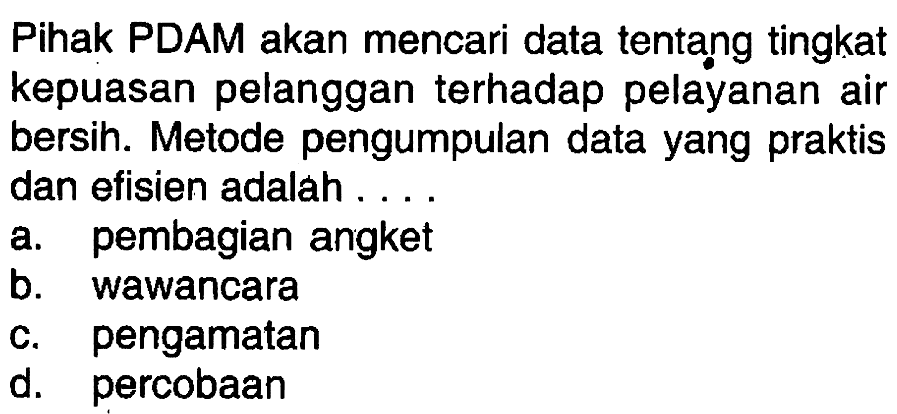 Pihak PDAM akan mencari data tentang tingkat kepuasan pelanggan terhadap pelayanan air bersin. Metode pengumpulan data yang praktis dan efisien adalah ....
a. pembagian angket
b. wawancara
c. pengamatan
d. percobaan