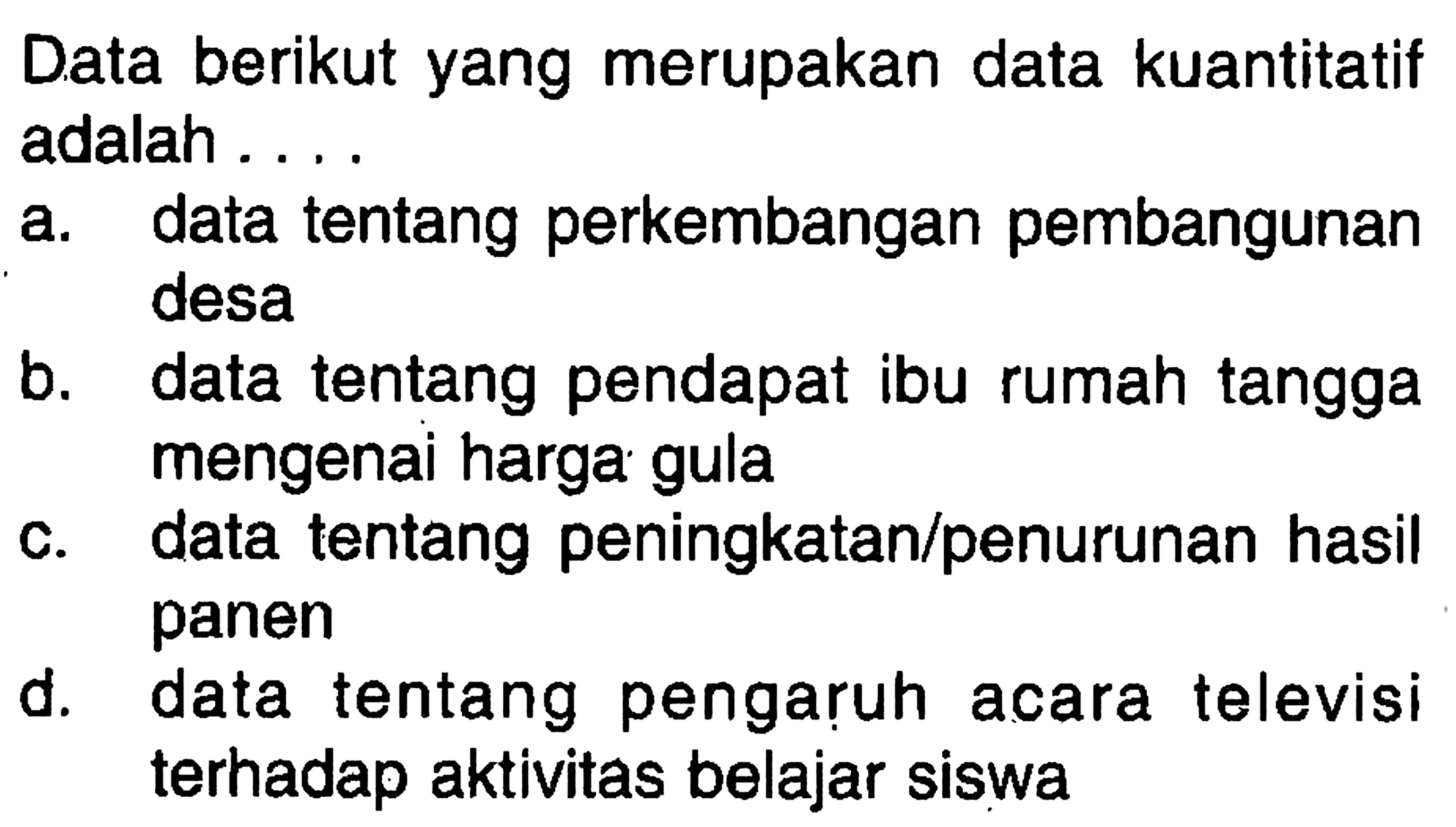 Data berikut yang merupakan data kuantitatif adalah...a. data tentang perkembangan pembangunan desab. data tentang pendapat ibu rumah tangga mengenai harga gulac. data tentang peningkatan/penurunan hasil panend. data tentang pengaruh acara televisi terhadap aktivitas belajar siswa