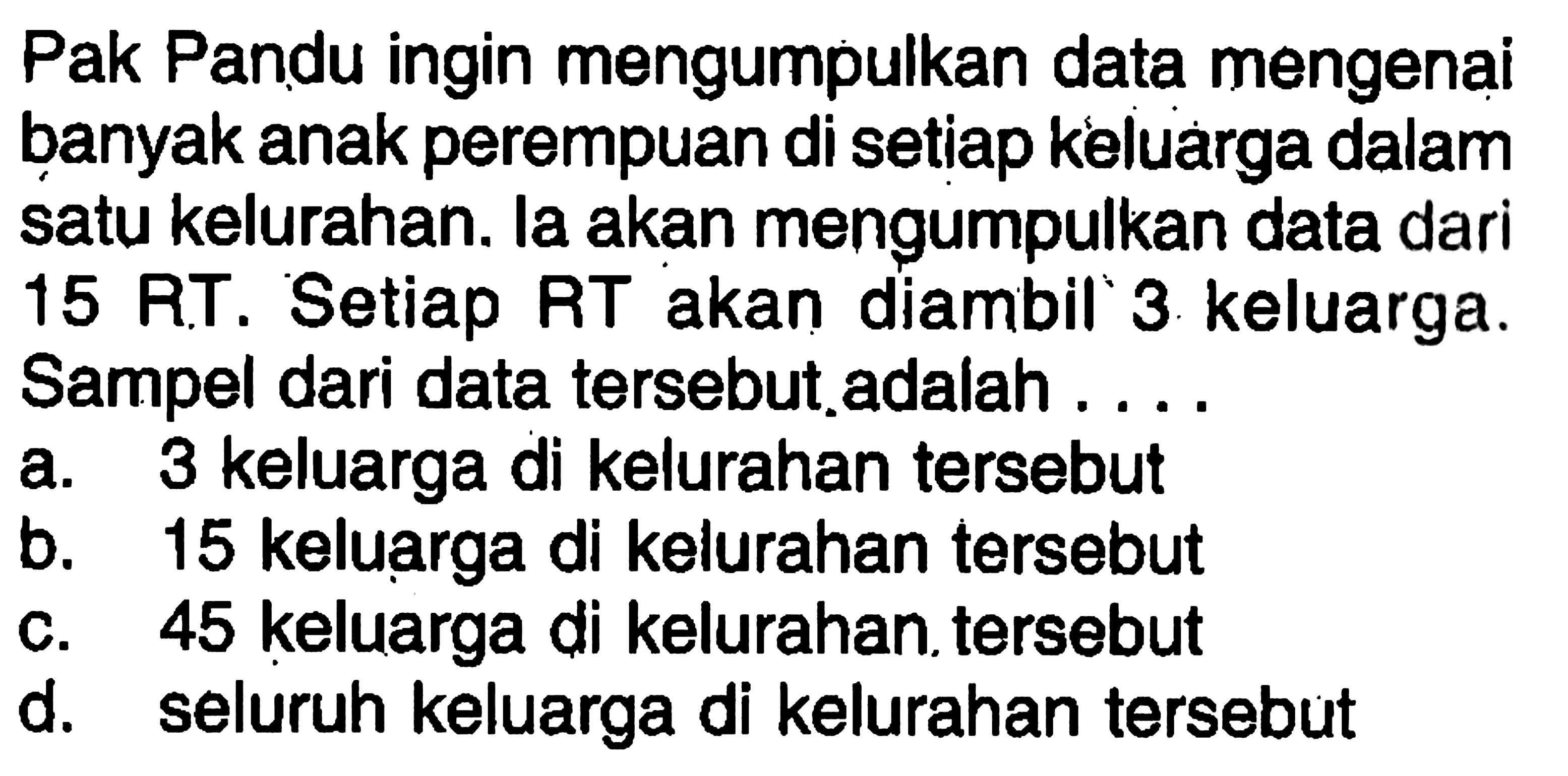 Pak Pandu ingin mengumpulkan data mengenai banyak anak perempuan di setiap keluarga dalam satu kelurahan. la akan mengumpulkan data dari 15 RT. Se tiap RT akan diambil 3 keluarga. Sampel dari data  tersebut.adalah ...a. 3 keluarga di kelurahan  tersebutb. 15 keluarga di kelurahan  tersebutc. 45 keluarga di kelurahan  tersebutd. seluruh keluarga di kelurahan  tersebut