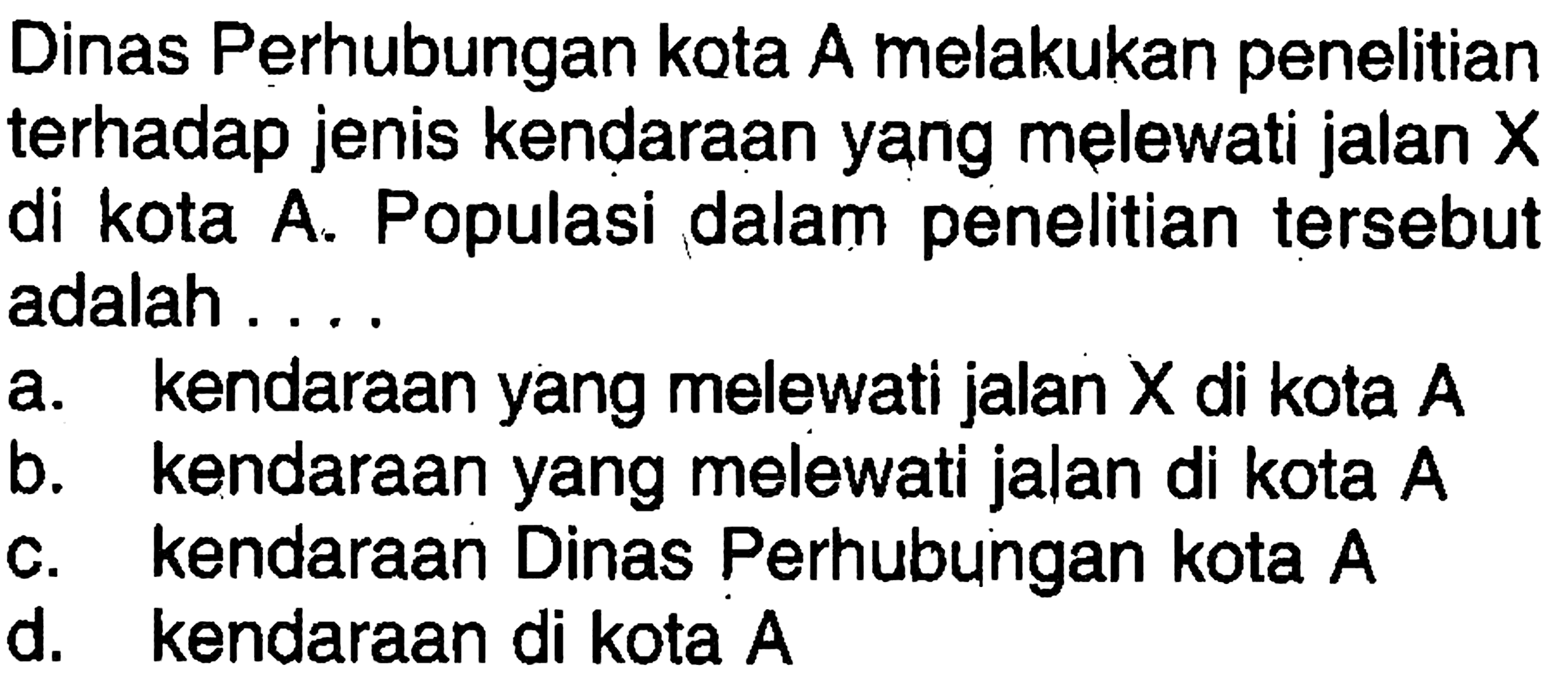 Dinas Perhubungan kota A melakukan penelitian terhadap jenis kendaraan yang melewati jalan  X  di kota A. Populasi dalam penelitian tersebut adalah ....a. kendaraan yang melewati jalan  X  di kota  A b. kendaraan yang melewati jalan di kota  A c. kendaraan Dinas Perhubungan kota  A d. kendaraan di kota A