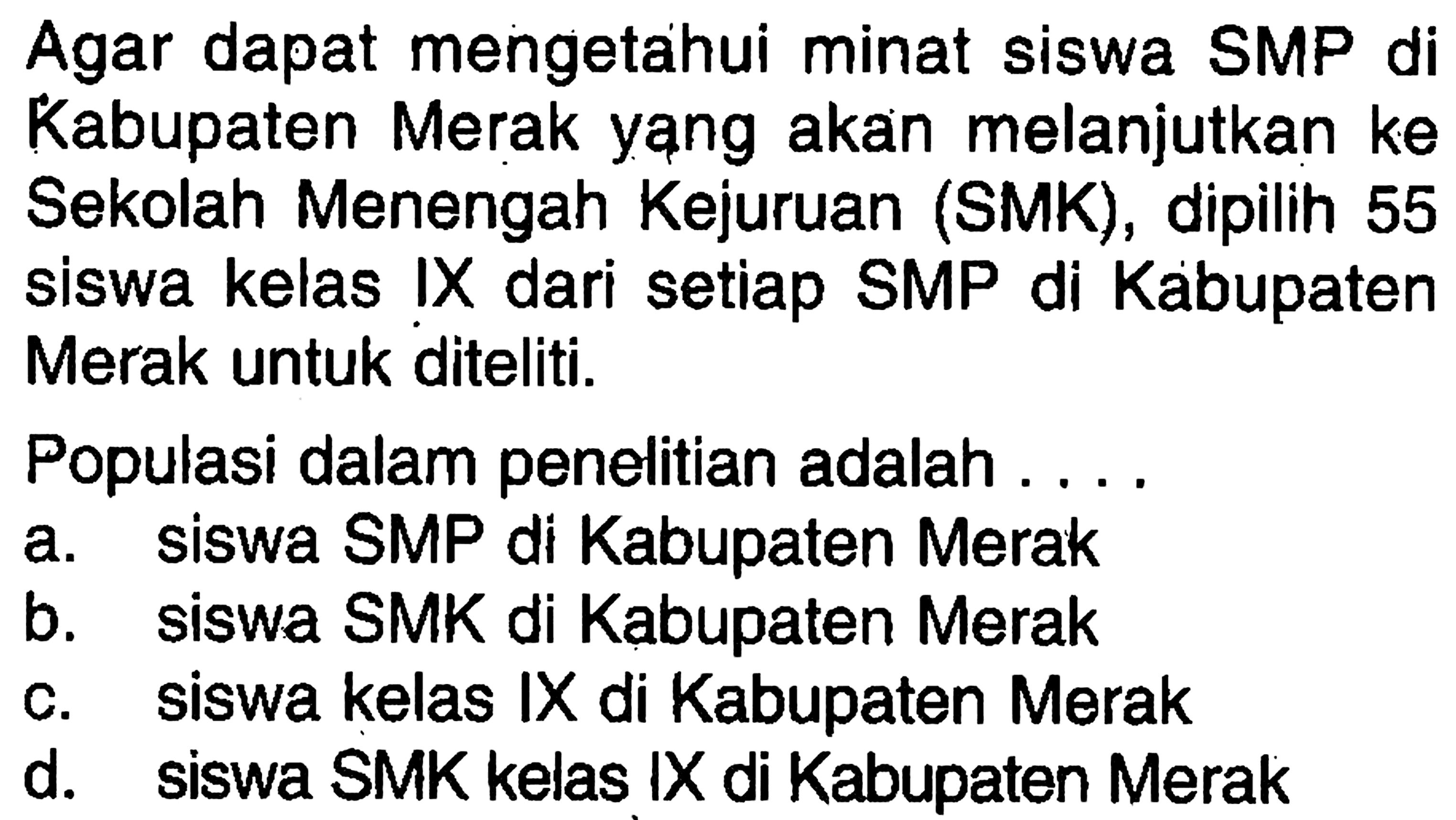 Agar dapat mengetahui minat siswa SMP di Kabupaten Merak yang akan melanjutkan ke Sekolah Menengah Kejuruan (SMK), dipilih 55 siswa kelas IX dari setiap SMP di Kabupaten Merak untuk diteliti.Populasi dalam penelitian adalah ....a. siswa SMP di Kabupaten Merakb. siswa SMK di Kabupaten Merakc. siswa kelas IX di Kabupaten Merakd. siswa SMK kelas IX di Kabupaten Merak