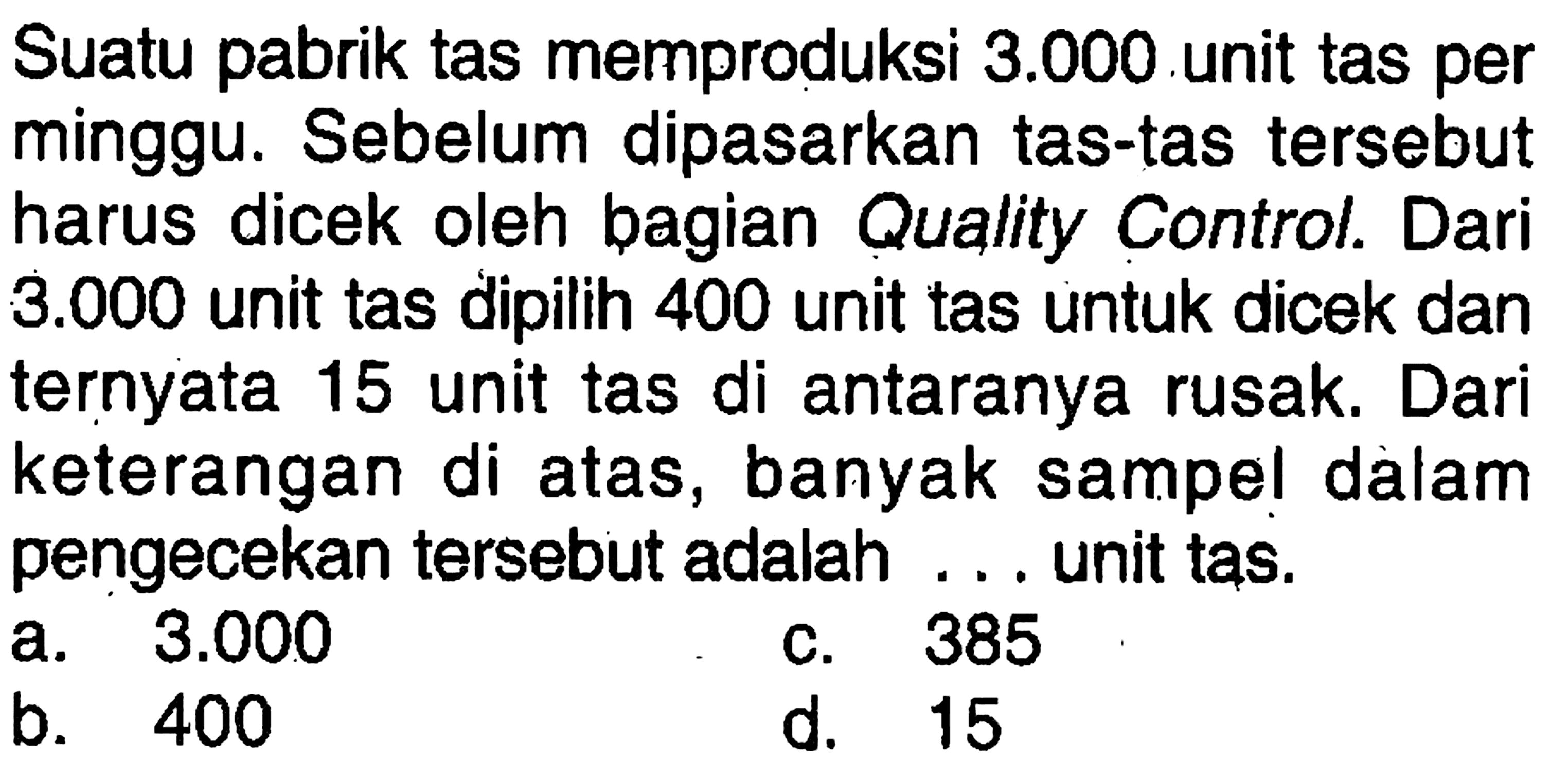 Suatu pabrik tas memproduksi 3.000 unit tas per minggu. Sebelum dipasarkan tas-tas tersebut harus dicek oleh bagian Quality Control. Dari 3.000 unit tas dipilih 400 unit tas untuk dicek dan ternyata 15 unit tas di antaranya rusak. Dari keterangan di atas, banyak sampel dalam pengecekan tersebut adalah ... unit tas.