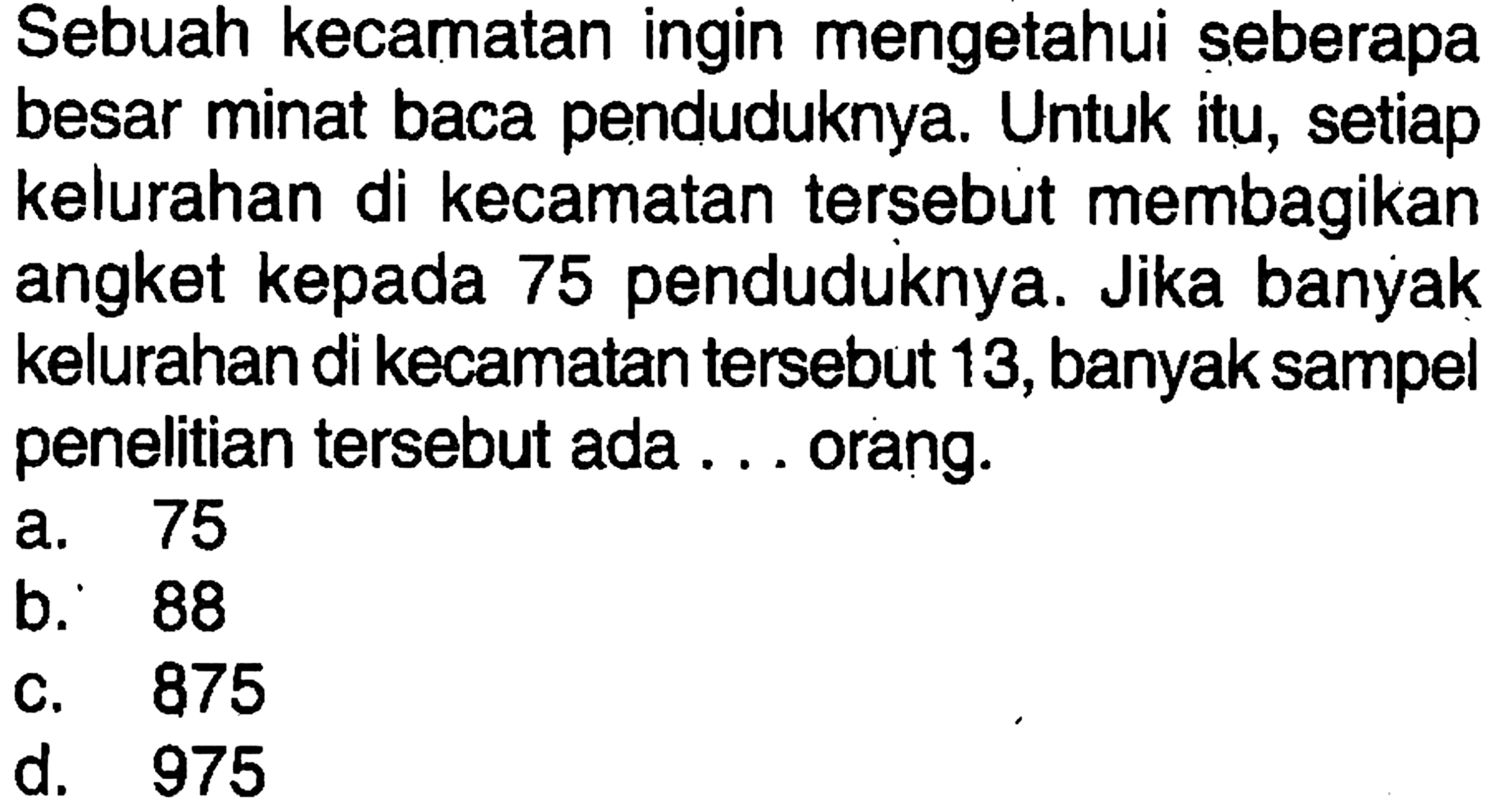 Sebuah kecamatan ingin mengetahui seberapa besar minat baca penduduknya. Untuk itu, setiap kelurahan di kecamatan tersebut membagikan angket kepada 75 penduduknya. Jika banyak kelurahan di kecamatan tersebut 13, banyak sampel penelitian tersebut ada ... orang.
