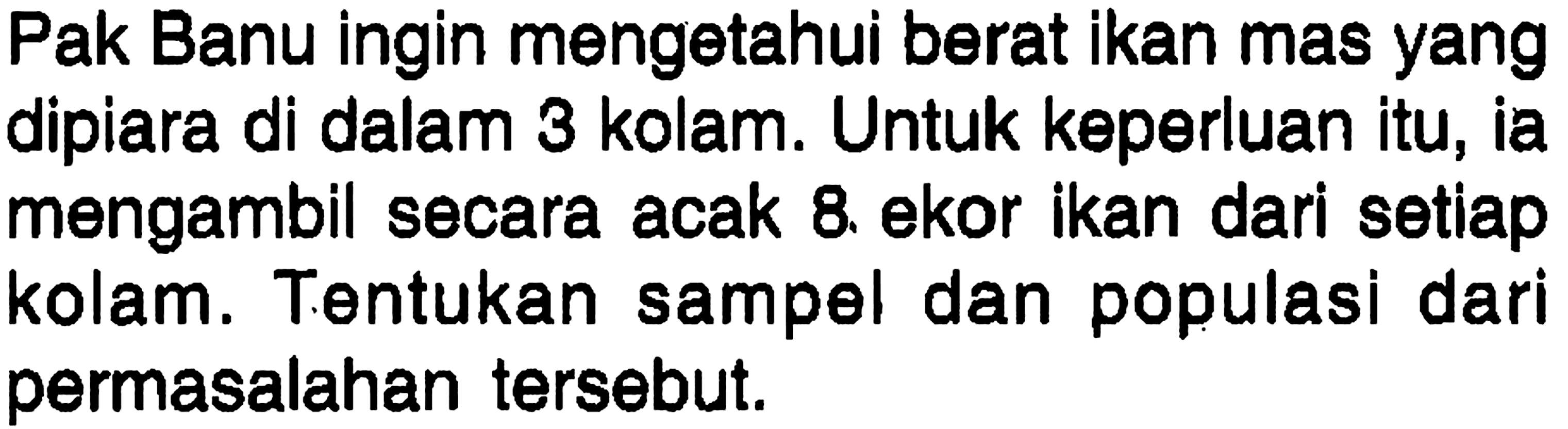 Pak Banu ingin mengetahui berat ikan mas yang dipiara di dalam 3 kolam. Untuk keperluan itu, ia mengambil secara acak 8. ekor ikan dari setiap kolam. Tentukan sampel dan populasi dari permasalahan tersebut.