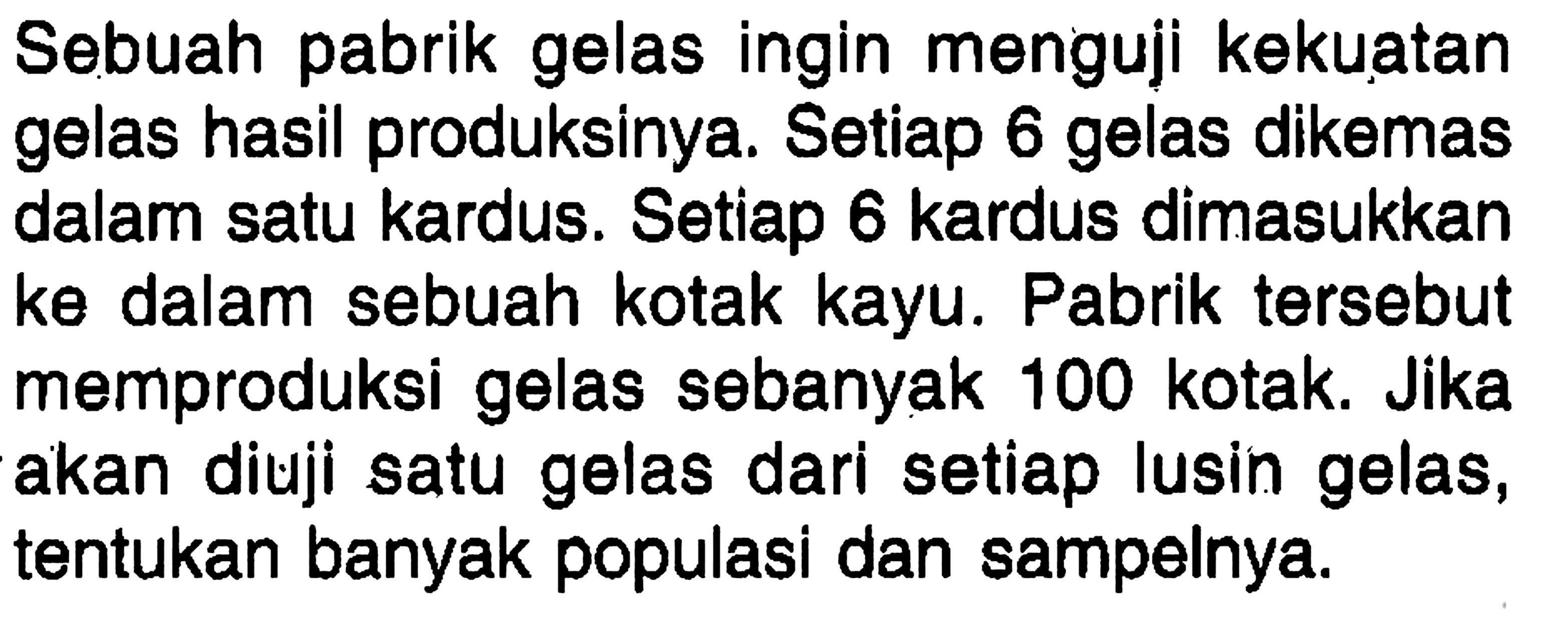 Sebuah pabrik gelas ingin menguji kekuatan gelas hasil produksinya. Setiap 6 gelas dikemas dalam satu kardus. Setiap 6 kardus dimasukkan ke dalam sebuah kotak kayu. Pabrik tersebut memproduksi gelas sebanyak 100 kotak. Jika akan diuji satu gelas dari setiap lusin gelas, tentukan banyak populasi dan sampelnya.