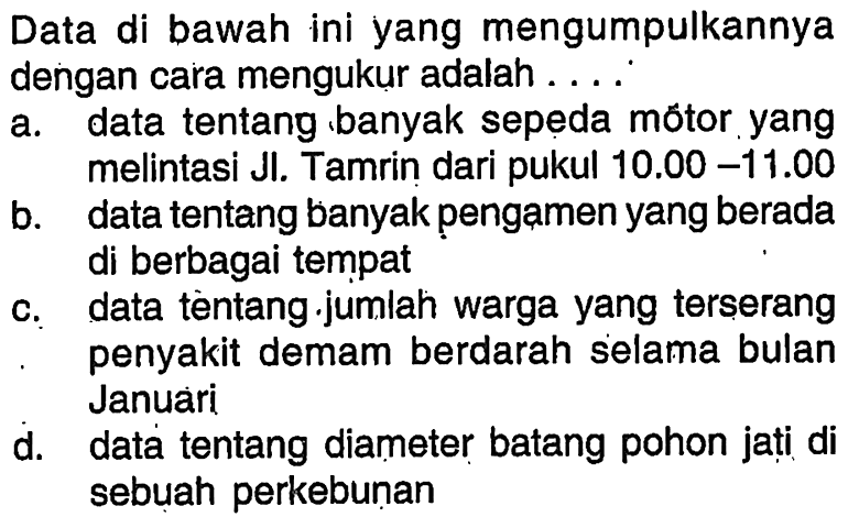 Data di bawah ini yang mengumpulkannya dengan cara mengukur adalah ....a. data tentang banyak sepeda mótor yang melintasi JI. Tamrin dari pukul  10.00-11.00 b. data tentang banyak pengamen yang berada di berbagai tempat c. data tentang.jumiah warga yang terserang penyakit demam berdarah selama bulan Januari d. data tentang diameter batang pohon jati di sebuah perkebunan