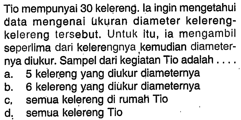 Tio mempunyai 30 kelereng. la ingin mengetahui data mengenai ukuran diameter kelerengkelereng tersebut. Untuk itu, ia mengambil seperlima dari kelerengnya kemudian diameternya diukur. Sampel dari kegiatan Tio adalah....