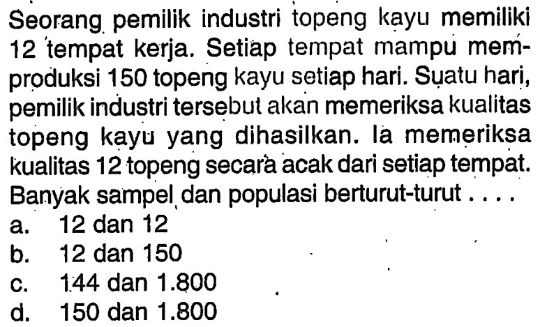 Seorang pemilik industri topeng kayu memiliki 12 tempat kerja. Setiap tempat mampu memproduksi 150 topeng kayu setiap hari. Suatu hari, pemilik industri tersebut akan memeriksa kualitas topeng kayu yang dihasilkan. la memeriksa kualitas 12 topeng secara acak dari setiap tempat. Banyak sampel dan populasi berturut-turut ....