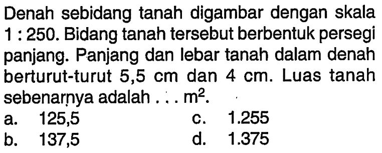 Denah sebidang tanah digambar dengan skala  1: 250 . Bidang tanah tersebut berbentuk persegi panjang. Panjang dan lebar tanah dalam denah berturut-turut  5,5 cm  dan  4 cm . Luas tanah sebenarnya adalah ...  m^2 .