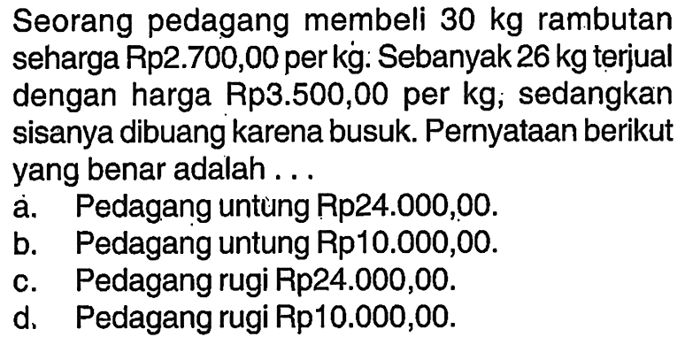 Seorang pedagang membeli 30kg rambutanseharga Rp2.700,00 perkg. Sebanyak 26kg terjualdengan harga Rp3.500,00 per kg; sedangkansisanya dibuang karena busuk. Pernyataan berikutyang benar adalah...