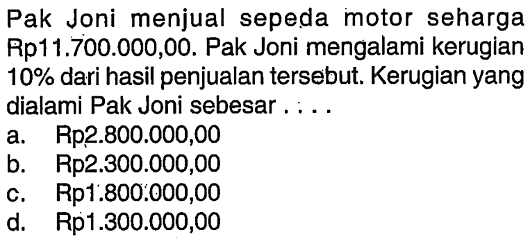 Pak Joni menjual sepeda motor seharga Rp11.700.000,00. Pak Joni mengalami kerugian  10%  dari hasil penjualan  tersebut. Kerugian yang dialami Pak Joni sebesar . . . .