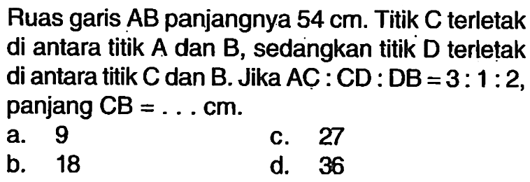 Ruas garis  A B  panjangnya 54 cm. Titik C terletak di antara titik A dan B, sedangkan titik D terletak di antara titik C dan B. Jika AC:CD:DB=3:1:2, panjang CB= ... cm.