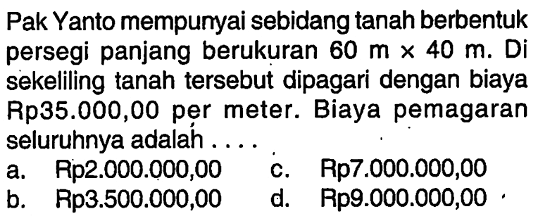 Pak Yanto mempunyai sebidang tanah berbentuk persegi panjang berukuran 60 m x 40 m. Disekeliling tanah tersebut dipagari dengan biaya Rp35.000,00 per meter. Biaya pemagaran seluruhnya adalah ...