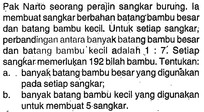 Pak Narto seorang perajin sangkar burung. la membuat sangkar berbahan batang'bambu besar dan batang bambu kecil. Untuk setiap sangkar; perbandingan antara banyak batang bambu besar dan batang bambu'kecil adalah 1: 7. Setiap sangkar memerlukan 192 bilah bambu. Tentukan:a. banyak batang bambu besar yang digunákan pada setiap sangkar;b. banyak batang bambu kecil yang digunakan untuk membuat 5 sangkar. 