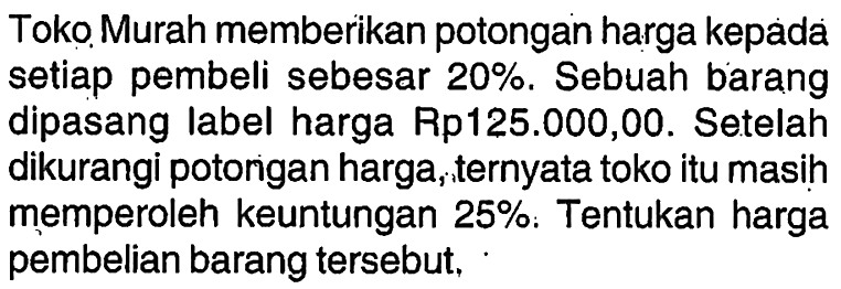 Toko Murah memberikan potongan harga kepada setiap pembeli sebesar  20%. Sebuah barang dipasang label harga Rp125.000,00. Setelah dikurangi potongan harga, ternyata toko itu masih memperoleh keuntungan 25%. Tentukan harga pembelian barang tersebut.