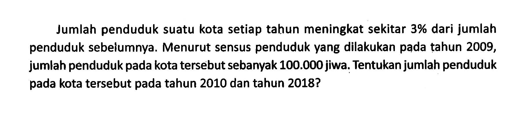 Jumlah penduduk suatu kota setiap tahun meningkat sekitar  3%  dari jumlah penduduk sebelumnya. Menurut sensus penduduk yang dilakukan pada tahun 2009, jumlah penduduk pada kota tersebut sebanyak  100.000  jiwa. Tentukan jumlah penduduk pada kota tersebut pada tahun 2010 dan tahun 2018?