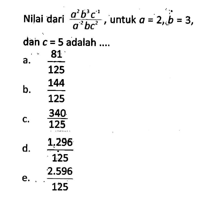 Nilai dari (a^2 b^3 c^(-1))/(a^2 bc^2), untuk a = 2, b = 3, dan c = 5 adalah... a. 81/125 b. 144/125 c. 340/125 d. 1.296/125 e. 2.596/125