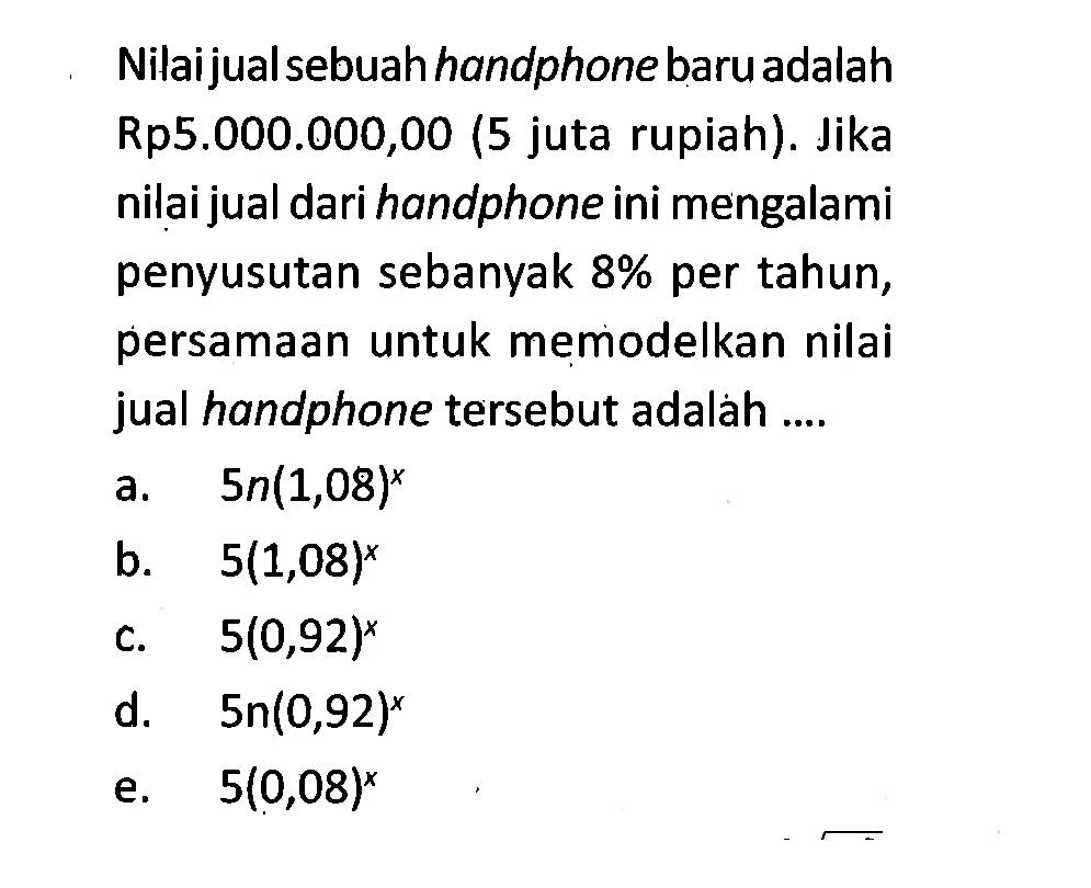 Nilai jual sebuah handphone baru adalah Rp5.000.000,00 (5 juta rupiah). Jika nilai jual dari handphone ini mengalami penyusutan sebanyak 8% per tahun, persamaan untuk memodelkan nilai jual handphone tersebut adalah ...