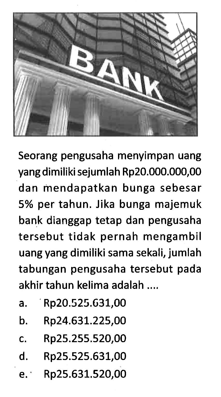 Seorang pengusaha menyimpan uang yang dimiliki sejumlah Rp20.000.000,00 dan mendapatkan bunga sebesar 5% per tahun. Jika bunga majemuk bank dianggap tetap dan pengusaha tersebut tidak pernah mengambil uang yang dimiliki sama sekali, jumlah tabungan pengusaha tersebut pada akhir tahun kelima adalah ....