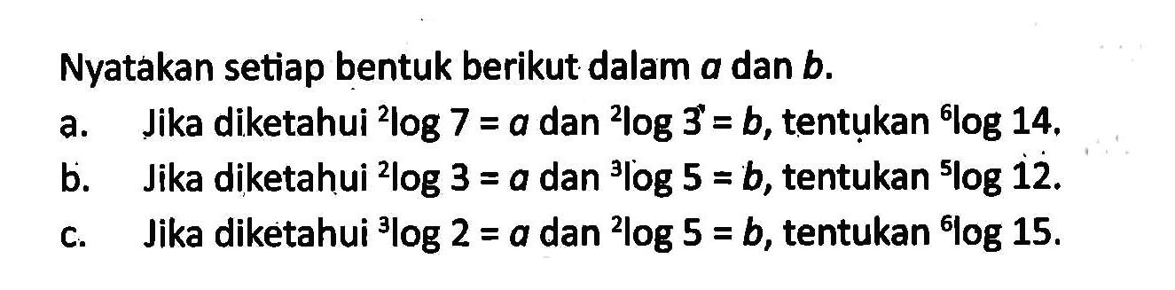 Nyatakan setiap bentuk berikut dalam a dan b. a. Jika diketahui 2log7=a dan 2log3=b, tentukan 6log14. b. Jika diketahui 2log3=a dan 3log5=b, tentukan 5log12. c. Jika diketahui 3Iog2=a dan 2log5=b, tentukan 6log15.